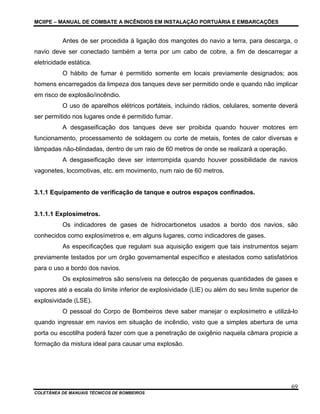 MCIIPE – MANUAL DE COMBATE A INCÊNDIOS EM INSTALAÇÃO PORTUÁRIA E EMBARCAÇÕES
COLETÂNEA DE MANUAIS TÉCNICOS DE BOMBEIROS
69
Antes de ser procedida à ligação dos mangotes do navio a terra, para descarga, o
navio deve ser conectado também a terra por um cabo de cobre, a fim de descarregar a
eletricidade estática.
O hábito de fumar é permitido somente em locais previamente designados; aos
homens encarregados da limpeza dos tanques deve ser permitido onde e quando não implicar
em risco de explosão/incêndio.
O uso de aparelhos elétricos portáteis, incluindo rádios, celulares, somente deverá
ser permitido nos lugares onde é permitido fumar.
A desgaseificação dos tanques deve ser proibida quando houver motores em
funcionamento, processamento de soldagem ou corte de metais, fontes de calor diversas e
lâmpadas não-blindadas, dentro de um raio de 60 metros de onde se realizará a operação.
A desgaseificação deve ser interrompida quando houver possibilidade de navios
vagonetes, locomotivas, etc. em movimento, num raio de 60 metros.
3.1.1 Equipamento de verificação de tanque e outros espaços confinados.
3.1.1.1 Explosímetros.
Os indicadores de gases de hidrocarbonetos usados a bordo dos navios, são
conhecidos como explosímetros e, em alguns lugares, como indicadores de gases.
As especificações que regulam sua aquisição exigem que tais instrumentos sejam
previamente testados por um órgão governamental específico e atestados como satisfatórios
para o uso a bordo dos navios.
Os explosímetros são sensíveis na detecção de pequenas quantidades de gases e
vapores até a escala do limite inferior de explosividade (LIE) ou além do seu limite superior de
explosividade (LSE).
O pessoal do Corpo de Bombeiros deve saber manejar o explosímetro e utilizá-lo
quando ingressar em navios em situação de incêndio, visto que a simples abertura de uma
porta ou escotilha poderá fazer com que a penetração de oxigênio naquela câmara propicie a
formação da mistura ideal para causar uma explosão.
 