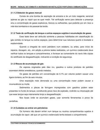 MCIIPE – MANUAL DE COMBATE A INCÊNDIOS EM INSTALAÇÃO PORTUÁRIA E EMBARCAÇÕES
COLETÂNEA DE MANUAIS TÉCNICOS DE BOMBEIROS
70
3.1.1.2 Detector de gases manual
Consta de uma bomba de aspiração de amostra e de um tubo reagente, sensível
apenas ao gás ou vapor que se quer medir. Tal verificação serve para detectar a presença
e/ou a concentração de gases explosivos, tóxicos ou asfixiantes, que poderão por em risco a
vida dos bombeiros e do pessoal de bordo.
3.1.2 Teste de verificação de tanque e outros espaços sujeitos à acumulação de gases
Esse teste deve ser atribuído somente a pessoas habilitadas em classificação do
gás contido no tanque ou outros espaços, para determinar sua natureza quanto à toxidade e
explosividade.
Quando a chegada de navio petroleiro num estaleiro, ou antes, para início de
reparos, docagem, etc., em adição a prévios testes realizados, um químico credenciado deve
verificar todos os tanques e compartimentos, e fornecer ao comandante do navio três cópias
do certificado de desgaseificação, indicando a condição de segurança.
3.1.3 Riscos de acumulação de gás
Os vapores originados pelo óleo cru, gasolina e outros produtos de petróleo
acarretam efeitos anestésicos, quando inalados.
Os gases de petróleo em concentração de 0,1% por volume podem causar uma
ligeira tonteira, ao fim de seis minutos.
Uma exposição mais demorada ou uma concentração maior podem causar a
inconsciência ou morte.
Sedimentos e placas de ferrugem impregnadas com gasolina podem estar
presentes no fundo do tanque, constituindo grave risco de explosão, incêndio ou intoxicação até
que esse tanque seja inteiramente limpo e desgaseificação.
Nos locais onde se acumulam gases, usar somente ferramentas à prova de
centelhas.
3.1.4 Cuidados ao entrar em petroleiros
Os homens não devem entrar num tanque ou noutros compartimentos sujeitos à
acumulação de vapor, até que um químico credenciado tenha testado o compartimento.
 