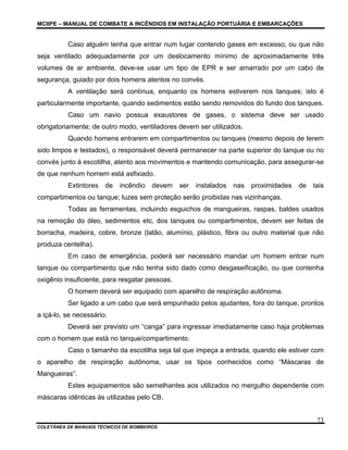 MCIIPE – MANUAL DE COMBATE A INCÊNDIOS EM INSTALAÇÃO PORTUÁRIA E EMBARCAÇÕES
COLETÂNEA DE MANUAIS TÉCNICOS DE BOMBEIROS
73
Caso alguém tenha que entrar num lugar contendo gases em excesso, ou que não
seja ventilado adequadamente por um deslocamento mínimo de aproximadamente três
volumes de ar ambiente, deve-se usar um tipo de EPR e ser amarrado por um cabo de
segurança, guiado por dois homens atentos no convés.
A ventilação será contínua, enquanto os homens estiverem nos tanques; isto é
particularmente importante, quando sedimentos estão sendo removidos do fundo dos tanques.
Caso um navio possua exaustores de gases, o sistema deve ser usado
obrigatoriamente; de outro modo, ventiladores devem ser utilizados.
Quando homens entrarem em compartimentos ou tanques (mesmo depois de terem
sido limpos e testados), o responsável deverá permanecer na parte superior do tanque ou no
convés junto à escotilha, atento aos movimentos e mantendo comunicação, para assegurar-se
de que nenhum homem está asfixiado.
Extintores de incêndio devem ser instalados nas proximidades de tais
compartimentos ou tanque; luzes sem proteção serão proibidas nas vizinhanças.
Todas as ferramentas, incluindo esguichos de mangueiras, raspas, baldes usados
na remoção do óleo, sedimentos etc, dos tanques ou compartimentos, devem ser feitas de
borracha, madeira, cobre, bronze (latão, alumínio, plástico, fibra ou outro material que não
produza centelha).
Em caso de emergência, poderá ser necessário mandar um homem entrar num
tanque ou compartimento que não tenha sido dado como desgaseificação, ou que contenha
oxigênio insuficiente, para resgatar pessoas.
O homem deverá ser equipado com aparelho de respiração autônoma.
Ser ligado a um cabo que será empunhado pelos ajudantes, fora do tanque, prontos
a içá-lo, se necessário.
Deverá ser previsto um “canga” para ingressar imediatamente caso haja problemas
com o homem que está no tanque/compartimento.
Caso o tamanho da escotilha seja tal que impeça a entrada, quando ele estiver com
o aparelho de respiração autônoma, usar os tipos conhecidos como “Máscaras de
Mangueiras”.
Estes equipamentos são semelhantes aos utilizados no mergulho dependente com
máscaras idênticas às utilizadas pelo CB.
 