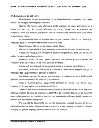MCIIPE – MANUAL DE COMBATE A INCÊNDIOS EM INSTALAÇÃO PORTUÁRIA E EMBARCAÇÕES
COLETÂNEA DE MANUAIS TÉCNICOS DE BOMBEIROS
75
3.1.5 Aliviamento de petroleiro
O aliviamento de petroleiro consiste na transferência de sua carga para outro navio-
tanque, em situação de emergência marítima.
Quando não houver outra alternativa, serão atracados os navios petroleiros, um a
contrabordo do outro. As normas referentes às precauções de segurança devem ser
cumpridas, além das medidas preventivas que os comandantes determinarem, para maior
segurança dos navios.
A transferência deve ser iniciada, sempre que possível, à luz do dia; iluminação
adequada deve ser providenciada durante operação à noite.
Na amarração, não devem ser usados cabos de aço.
Machados devem estar à mão para cortar a amarração, em caso de necessidade.
Cabos para reboque, em emergência, devem estar prontos na proa e na alheta, em
ambos os navios, pelos bordos livres.
Defensas, sacos de areia, pneus, pranchas de madeira e outros devem ser
colocados entre os navios, a fim de evitar contatos metálicos.
Fumar só é permitido sob condições controladas, e em locais especificados.
Os navios, antes das atracações a contrabordo, deverão dar especial atenção à
instalação dos equipamentos de combate a incêndio.
As chamas na cozinha devem ser apagadas, principalmente se a distância até
qualquer suspiro ou abertura for inferior a quinze metros.
Caso a chaminé possua equipamento abafador de faísca, este deverá estar
funcionando durante toda a operação de transferência.
Todas as entradas externas dos compartimentos habitáveis devem estar fechadas,
inclusive os albois da praça de caldeiras; os cachimbos de ventilação das praças de máquinas
e das caldeiras devem ser orientados de modo que suas aberturas fiquem do lado oposto aos
tanques que estão sendo carregados.
Por ocasião do aliviamento, nos navios aliviadores, especial atenção deverá ser
dada no sentido que sejam fechadas todas as portas de acesso aos compartimentos internos,
às vigias, às gaiútas de praça de máquinas e à praça de caldeiras.
 