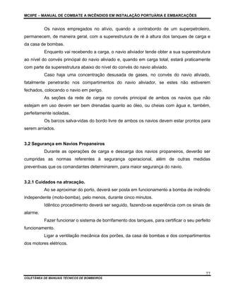 MCIIPE – MANUAL DE COMBATE A INCÊNDIOS EM INSTALAÇÃO PORTUÁRIA E EMBARCAÇÕES
COLETÂNEA DE MANUAIS TÉCNICOS DE BOMBEIROS
77
Os navios empregados no alívio, quando a contrabordo de um superpetroleiro,
permanecem, de maneira geral, com a superestrutura de ré à altura dos tanques de carga e
da casa de bombas.
Enquanto vai recebendo a carga, o navio aliviador tende obter a sua superestrutura
ao nível do convés principal do navio aliviado e, quando em carga total, estará praticamente
com parte da superestrutura abaixo do nível do convés do navio aliviado.
Caso haja uma concentração desusada de gases, no convés do navio aliviado,
fatalmente penetrarão nos compartimentos do navio aliviador, se estes não estiverem
fechados, colocando o navio em perigo.
As seções da rede de carga no convés principal de ambos os navios que não
estejam em uso devem ser bem drenadas quanto ao óleo, ou cheias com água e, também,
perfeitamente isoladas.
Os barcos salva-vidas do bordo livre de ambos os navios devem estar prontos para
serem arriados.
3.2 Segurança em Navios Propaneiros
Durante as operações de carga e descarga dos navios propaneiros, deverão ser
cumpridas as normas referentes à segurança operacional, além de outras medidas
preventivas que os comandantes determinarem, para maior segurança do navio.
3.2.1 Cuidados na atracação.
Ao se aproximar do porto, deverá ser posta em funcionamento a bomba de incêndio
independente (moto-bomba), pelo menos, durante cinco minutos.
Idêntico procedimento deverá ser seguido, fazendo-se experiência com os sinais de
alarme.
Fazer funcionar o sistema de borrifamento dos tanques, para certificar o seu perfeito
funcionamento.
Ligar a ventilação mecânica dos porões, da casa de bombas e dos compartimentos
dos motores elétricos.
 