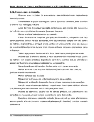 MCIIPE – MANUAL DE COMBATE A INCÊNDIOS EM INSTALAÇÃO PORTUÁRIA E EMBARCAÇÕES
COLETÂNEA DE MANUAIS TÉCNICOS DE BOMBEIROS
79
3.2.2. Cuidados após a atracação.
Observar se as condições da amarração do navio estão dentro das exigências do
terminal portuário.
Somente fazer a ligação dos magotes, após a ligação do cabo-terra, entre o navio e
o terminal ou a instalação portuária.
Antes do início de qualquer operação, serão ligadas pelo menos, três mangueiras
de incêndio, nas proximidades do mangote de carga e descarga.
Manter a rede de incêndio sempre sob pressão.
Caso a instalação de máquinas, por qualquer circunstância, não permita que haja
continuadamente pressão na rede de incêndio, deve-se permanecer sempre com uma bomba
de incêndio, de preferência, a principal, pronta a entrar em funcionamento, tendo-se o cuidado
de experimentá-la pelo menos, durante cinco minutos, antes de começar a operação de carga
e descarga.
Todo o equipamento de combate a incêndio deverá estar pronto para ser usado.
Durante todo o tempo da estadia, o navio deverá ter dois viradores de aço (cabos
de incêndio) com chicotes arriados a dispostos no bordo livre, à vante e à ré, de tal modo que
possam ser facilmente amarrados em rebocadores, se necessário.
Somente serão permitidos cabos de sisal ou de nylon, para a amarração.
Manter fechadas todas as portas de comunicações exteriores, bem como, as
providas de telas corta-chamas.
Manter fechadas toda as vigias.
Não permitir a atracação de embarcações durante as operações.
Não permitir a utilização do aparelho de manobra de peso durante as operações.
Atenção especial dever ser dada ao compartimento dos motores elétricos, a fim de
que permaneça fechado durante o período de operação do navio.
Durante as operações, deverá ficar no convés principal, nas proximidades das
conexões dos mangotes, um dos homens constantes no plano de incêndio.
Durante as operações, o aparelho indicador de gás, deverá ser posto a funcionar de
vez em quando, a fim de prevenir o responsável pela operação (imediato), quanto a possíveis
vazamentos.
 