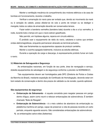 MCIIPE – MANUAL DE COMBATE A INCÊNDIOS EM INSTALAÇÃO PORTUÁRIA E EMBARCAÇÕES
COLETÂNEA DE MANUAIS TÉCNICOS DE BOMBEIROS
81
Manter a ventilação mecânica do compartimento dos motores elétricos e da casa de
bombas em funcionamento, durante o trabalho.
Verificar a amarração do navio para ser evitado que, devido ao movimento da maré
ou à variação do calado, possa afastar-se do cais a ponto de romper ou se desligar o
mangote; todos os cabos da amarração deverão ser conservados tensos.
Fazer exibir a bandeira vermelha (bandeira bala) durante o dia e a luz vermelha, à
noite, durante todo o tempo em que o navio estiver gaseificado.
Não permitir, em hipótese alguma, reparos em circuito elétrico.
É proibido usar o equipamento de rádio do navio, celulares e outros que emitam
ondas eletromagnéticas, enquanto permanecer atracado ao terminal portuário.
Não usar ferramentas ou equipamentos capazes de produzir centelha.
Manter a cozinha apagada totalmente, inclusive as estufas elétricas.
Durante a operação de carga e descarga, é expressamente proibido fumar em todo
o navio.
3.3 Materiais de Salvaguarda e Segurança
As embarcações nacionais, em função de seu porte, área de navegação e serviço,
dotarão equipamentos de salvatagem e de segurança conforme o previsto na NORMAM-01.
Tais equipamentos devem ser homologados pela DPC (Diretoria de Portos e Costas
da Marinha do Brasil), mediante expedição de Certificado de Homologação, devendo estar em
bom estado de conservação e dentro dos prazos de validade ou de revisão, quando aplicável.
São equipamentos de segurança:
• Embarcação de Salvamento - é aquela concebida para resgatar pessoas em perigo
dentro d'água, assim como reunir e rebocar embarcações de sobrevivência. É também
chamado “Bote de Resgate”.
• Embarcação de Sobrevivência - é o meio coletivo de abandono de embarcação ou
plataforma marítima em perigo, capaz de preservar a vida de pessoas durante um certo
período, enquanto aguarda socorro. São consideradas embarcações de sobrevivência:
1) as embarcações salva-vidas (baleeiras);
 