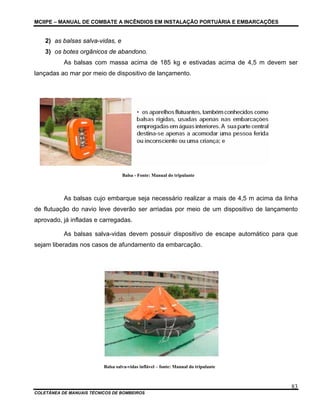 MCIIPE – MANUAL DE COMBATE A INCÊNDIOS EM INSTALAÇÃO PORTUÁRIA E EMBARCAÇÕES
COLETÂNEA DE MANUAIS TÉCNICOS DE BOMBEIROS
83
2) as balsas salva-vidas, e
3) os botes orgânicos de abandono.
As balsas com massa acima de 185 kg e estivadas acima de 4,5 m devem ser
lançadas ao mar por meio de dispositivo de lançamento.
Balsa - Fonte: Manual do tripulante
As balsas cujo embarque seja necessário realizar a mais de 4,5 m acima da linha
de flutuação do navio leve deverão ser arriadas por meio de um dispositivo de lançamento
aprovado, já infladas e carregadas.
As balsas salva-vidas devem possuir dispositivo de escape automático para que
sejam liberadas nos casos de afundamento da embarcação.
Balsa salva-vidas inflável – fonte: Manual do tripulante
 