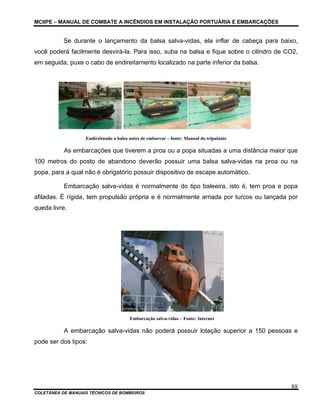 MCIIPE – MANUAL DE COMBATE A INCÊNDIOS EM INSTALAÇÃO PORTUÁRIA E EMBARCAÇÕES
COLETÂNEA DE MANUAIS TÉCNICOS DE BOMBEIROS
88
Se durante o lançamento da balsa salva-vidas, ela inflar de cabeça para baixo,
você poderá facilmente desvirá-la. Para isso, suba na balsa e fique sobre o cilindro de CO2,
em seguida, puxe o cabo de endireitamento localizado na parte inferior da balsa.
Endireitando a balsa antes de embarcar – fonte: Manual do tripulante
As embarcações que tiverem a proa ou a popa situadas a uma distância maior que
100 metros do posto de abandono deverão possuir uma balsa salva-vidas na proa ou na
popa, para a qual não é obrigatório possuir dispositivo de escape automático.
Embarcação salva-vidas é normalmente do tipo baleeira, isto é, tem proa e popa
afiladas. É rígida, tem propulsão própria e é normalmente arriada por turcos ou lançada por
queda livre.
Embarcação salva-vidas – Fonte: Internet
A embarcação salva-vidas não poderá possuir lotação superior a 150 pessoas e
pode ser dos tipos:
 