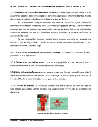 MCIIPE – MANUAL DE COMBATE A INCÊNDIOS EM INSTALAÇÃO PORTUÁRIA E EMBARCAÇÕES
COLETÂNEA DE MANUAIS TÉCNICOS DE BOMBEIROS
89
3.3.1 Embarcação salva-vidas totalmente fechada: é dotada de propulsão a motor, é auto-
aprumante, podendo ser de três modelos, conforme a aplicação: totalmente fechada munida
de um sistema autônomo de abastecimento de ar e à prova de fogo.
As embarcações tanques deverão ser dotadas de embarcações salva-vidas
totalmente fechadas em cada bordo para 100% do total de pessoas a bordo. Se transportarem
produtos químicos ou gasosos que desprendam vapores ou gases tóxicos, as embarcações
salva-vidas deverão ser do tipo totalmente fechada munidas de sistema autônomo de
abastecimento de ar.
Se as embarcações tanques transportarem produtos químicos ou gasosos que
tenham ponto de fulgor inferior a 60ºC, as embarcações salva-vidas deverão ser do tipo
totalmente fechada à prova de fogo.
3.3.2 Embarcação salva-vidas parcialmente fechada: é dotada de propulsão a motor,
podendo ser auto-aprumante;
3.3.3 Embarcação salva-vidas aberta: pode ser com propulsão a motor, a remo, à vela ou
outro meio mecânico e sem características de auto-aprumação.
3.3.4 Meio de Proteção Térmica - é um saco ou uma roupa feita de material impermeável à
água e de baixa condutividade térmica. Sua constituição é mais simples que a da roupa de
imersão. Dificulta a movimentação daquele que a esteja usando.
3.3.4.1 Roupa de Imersão - é uma roupa protetora que reduz a perda de calor do corpo de
uma pessoa que a esteja usando em água fria. Ela permite os movimentos e o deslocamento
da pessoa.
Roupa de imersão – Fonte: Manual do tripulante
 