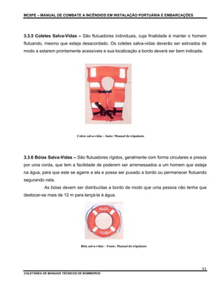MCIIPE – MANUAL DE COMBATE A INCÊNDIOS EM INSTALAÇÃO PORTUÁRIA E EMBARCAÇÕES
COLETÂNEA DE MANUAIS TÉCNICOS DE BOMBEIROS
91
3.3.5 Coletes Salva-Vidas – São flutuadores individuais, cuja finalidade é manter o homem
flutuando, mesmo que esteja desacordado. Os coletes salva-vidas deverão ser estivados de
modo a estarem prontamente acessíveis e sua localização a bordo deverá ser bem indicada.
Colete salva-vidas – fonte: Manual do tripulante
3.3.6 Bóias Salva-Vidas – São flutuadores rígidos, geralmente com forma circulares e presos
por uma corda, que tem a facilidade de poderem ser arremessados a um homem que esteja
na água, para que este se agarre a ela e possa ser puxado a bordo ou permanecer flutuando
segurando nela.
As bóias devem ser distribuídas a bordo de modo que uma pessoa não tenha que
deslocar-se mais de 12 m para lançá-la à água.
Bóia salva-vidas – Fonte: Manual do tripulante
 