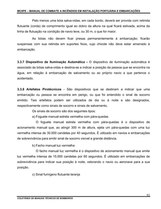 MCIIPE – MANUAL DE COMBATE A INCÊNDIOS EM INSTALAÇÃO PORTUÁRIA E EMBARCAÇÕES
COLETÂNEA DE MANUAIS TÉCNICOS DE BOMBEIROS
93
Pelo menos uma bóia salva-vidas, em cada bordo, deverá ser provida com retinida
flutuante (corda) de comprimento igual ao dobro da altura na qual ficará estivada, acima da
linha de flutuação na condição de navio leve, ou 30 m, o que for maior.
As bóias não devem ficar presas permanentemente à embarcação; ficarão
suspensas com sua retinida em suportes fixos, cujo chicote não deve estar amarrado à
embarcação.
3.3.7 Dispositivo de Iluminação Automática - O dispositivo de iluminação automática é
associado às bóias salva-vidas e destina-se a indicar a posição da pessoa que se encontra na
água, em relação à embarcação de salvamento ou ao próprio navio a que pertence o
acidentado.
3.3.8 Artefatos Pirotécnicos - São dispositivos que se destinam a indicar que uma
embarcação ou pessoa se encontra em perigo, ou que foi entendido o sinal de socorro
emitido. Tais artefatos podem ser utilizados de dia ou à noite e são designados,
respectivamente como sinais de socorro e sinais de salvamento.
Os sinais de socorro são dos seguintes tipos:
a) Foguete manual estrela vermelha com pára-quedas
O foguete manual estrela vermelha com pára-quedas é o dispositivo de
acionamento manual que, ao atingir 300 m de altura, ejeta um pára-quedas com uma luz
vermelha intensa de 30.000 candelas por 40 segundos. É utilizado em navios e embarcações
de sobrevivência para emitir sinal de socorro visível a grande distância.
b) Facho manual luz vermelha
O facho manual luz vermelha é o dispositivo de acionamento manual que emite
luz vermelha intensa de 15.000 candelas por 60 segundos. É utilizado em embarcações de
sobrevivência para indicar sua posição à noite, vetorando o navio ou aeronave para a sua
posição.
c) Sinal fumígeno flutuante laranja
 