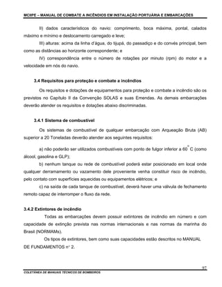 MCIIPE – MANUAL DE COMBATE A INCÊNDIOS EM INSTALAÇÃO PORTUÁRIA E EMBARCAÇÕES
COLETÂNEA DE MANUAIS TÉCNICOS DE BOMBEIROS
97
II) dados característicos do navio: comprimento, boca máxima, pontal, calados
máximo e mínimo e deslocamento carregado e leve;
III) alturas: acima da linha d’água, do tijupá, do passadiço e do convés principal, bem
como as distâncias ao horizonte correspondente; e
IV) correspondência entre o número de rotações por minuto (rpm) do motor e a
velocidade em nós do navio.
3.4 Requisitos para proteção e combate a incêndios
Os requisitos e dotações de equipamentos para proteção e combate a incêndio são os
previstos no Capítulo II da Convenção SOLAS e suas Emendas. As demais embarcações
deverão atender os requisitos e dotações abaixo discriminadas.
3.4.1 Sistema de combustível
Os sistemas de combustível de qualquer embarcação com Arqueação Bruta (AB)
superior a 20 Toneladas deverão atender aos seguintes requisitos:
a) não poderão ser utilizados combustíveis com ponto de fulgor inferior a 60
o
C (como
álcool, gasolina e GLP);
b) nenhum tanque ou rede de combustível poderá estar posicionado em local onde
qualquer derramamento ou vazamento dele proveniente venha constituir risco de incêndio,
pelo contato com superfícies aquecidas ou equipamentos elétricos; e
c) na saída de cada tanque de combustível, deverá haver uma válvula de fechamento
remoto capaz de interromper o fluxo da rede.
3.4.2 Extintores de incêndio
Todas as embarcações devem possuir extintores de incêndio em número e com
capacidade de extinção prevista nas normas internacionais e nas normas da marinha do
Brasil (NORMAMs).
Os tipos de extintores, bem como suas capacidades estão descritos no MANUAL
DE FUNDAMENTOS n° 2.
 