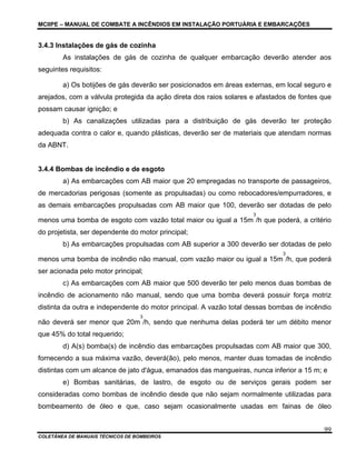 MCIIPE – MANUAL DE COMBATE A INCÊNDIOS EM INSTALAÇÃO PORTUÁRIA E EMBARCAÇÕES
COLETÂNEA DE MANUAIS TÉCNICOS DE BOMBEIROS
99
3.4.3 Instalações de gás de cozinha
As instalações de gás de cozinha de qualquer embarcação deverão atender aos
seguintes requisitos:
a) Os botijões de gás deverão ser posicionados em áreas externas, em local seguro e
arejados, com a válvula protegida da ação direta dos raios solares e afastados de fontes que
possam causar ignição; e
b) As canalizações utilizadas para a distribuição de gás deverão ter proteção
adequada contra o calor e, quando plásticas, deverão ser de materiais que atendam normas
da ABNT.
3.4.4 Bombas de incêndio e de esgoto
a) As embarcações com AB maior que 20 empregadas no transporte de passageiros,
de mercadorias perigosas (somente as propulsadas) ou como rebocadores/empurradores, e
as demais embarcações propulsadas com AB maior que 100, deverão ser dotadas de pelo
menos uma bomba de esgoto com vazão total maior ou igual a 15m
3
/h que poderá, a critério
do projetista, ser dependente do motor principal;
b) As embarcações propulsadas com AB superior a 300 deverão ser dotadas de pelo
menos uma bomba de incêndio não manual, com vazão maior ou igual a 15m
3
/h, que poderá
ser acionada pelo motor principal;
c) As embarcações com AB maior que 500 deverão ter pelo menos duas bombas de
incêndio de acionamento não manual, sendo que uma bomba deverá possuir força motriz
distinta da outra e independente do motor principal. A vazão total dessas bombas de incêndio
não deverá ser menor que 20m
3
/h, sendo que nenhuma delas poderá ter um débito menor
que 45% do total requerido;
d) A(s) bomba(s) de incêndio das embarcações propulsadas com AB maior que 300,
fornecendo a sua máxima vazão, deverá(ão), pelo menos, manter duas tomadas de incêndio
distintas com um alcance de jato d'água, emanados das mangueiras, nunca inferior a 15 m; e
e) Bombas sanitárias, de lastro, de esgoto ou de serviços gerais podem ser
consideradas como bombas de incêndio desde que não sejam normalmente utilizadas para
bombeamento de óleo e que, caso sejam ocasionalmente usadas em fainas de óleo
 