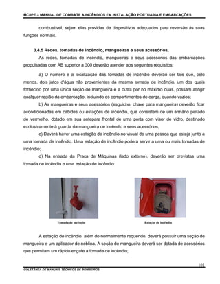 MCIIPE – MANUAL DE COMBATE A INCÊNDIOS EM INSTALAÇÃO PORTUÁRIA E EMBARCAÇÕES
COLETÂNEA DE MANUAIS TÉCNICOS DE BOMBEIROS
101
combustível, sejam elas providas de dispositivos adequados para reversão às suas
funções normais.
3.4.5 Redes, tomadas de incêndio, mangueiras e seus acessórios.
As redes, tomadas de incêndio, mangueiras e seus acessórios das embarcações
propulsadas com AB superior a 300 deverão atender aos seguintes requisitos:
a) O número e a localização das tomadas de incêndio deverão ser tais que, pelo
menos, dois jatos d'água não provenientes da mesma tomada de incêndio, um dos quais
fornecido por uma única seção de mangueira e a outra por no máximo duas, possam atingir
qualquer região da embarcação, incluindo os compartimentos de carga, quando vazios;
b) As mangueiras e seus acessórios (esguicho, chave para mangueira) deverão ficar
acondicionadas em cabides ou estações de incêndio, que consistem de um armário pintado
de vermelho, dotado em sua antepara frontal de uma porta com visor de vidro, destinado
exclusivamente à guarda da mangueira de incêndio e seus acessórios;
c) Deverá haver uma estação de incêndio no visual de uma pessoa que esteja junto a
uma tomada de incêndio. Uma estação de incêndio poderá servir a uma ou mais tomadas de
incêndio;
d) Na entrada da Praça de Máquinas (lado externo), deverão ser previstas uma
tomada de incêndio e uma estação de incêndio:
Tomada de incêndio Estação de incêndio
A estação de incêndio, além do normalmente requerido, deverá possuir uma seção de
mangueira e um aplicador de neblina. A seção de mangueira deverá ser dotada de acessórios
que permitam um rápido engate à tomada de incêndio;
 
