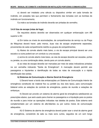 MCIIPE – MANUAL DE COMBATE A INCÊNDIOS EM INSTALAÇÃO PORTUÁRIA E EMBARCAÇÕES
COLETÂNEA DE MANUAIS TÉCNICOS DE BOMBEIROS
103
e) deverá ser instalado uma válvula ou dispositivo similar em cada tomada de
incêndio, em posições tais que permitam o fechamento das tomadas com as bombas de
incêndio em funcionamento;
f) a rede e as tomadas de incêndio deverão ser pintadas de vermelho.
3.4.6 Vias de escape (rotas de fuga)
Os requisitos abaixo deverão ser observados em qualquer embarcação com AB
superior a 50:
a) Em todos os níveis de acomodações, de compartimentos de serviço ou da Praça
de Máquinas deverá haver, pelo menos, duas vias de escape amplamente separadas,
provenientes de cada compartimento restrito ou grupos de compartimentos;
b) Abaixo do convés aberto mais baixo, a via de escape principal deverá ser uma
escada e a outra poderá ser um conduto ou uma escada;
c) acima do convés aberto mais baixo, as vias de escape deverão ser escadas, portas
ou janelas, ou uma combinação delas, dando para um convés aberto;
d) as rotas de escape deverão ser marcadas por meio de setas indicadoras pintadas
na cor vermelha indicando "Saída de Emergência". A marcação deverá permitir aos
passageiros e tripulantes a identificação de todas as rotas de evacuação e a rápida
identificação das saídas.
b) Sistemas de Comunicação e Alarme Geral de Emergência
I) Deverá haver a bordo das embarcações um Sistema de Comunicação Interior de
emergência constituído de material fixo ou portátil (ou dos dois tipos), para comunicação
bilateral entre as estações de controle de emergência, postos de reunião e estações de
embarque.
II) Deverá ser provido um sistema de alarme geral de emergência satisfazendo as
prescrições abaixo, que será usado para chamar os passageiros e a tripulação para os postos
de reunião e para iniciar as operações indicadas nas tabelas de postos. Este sistema será
complementado por um sistema de alto-falantes ou por outros meios de comunicação
adequados.
III) O Sistema de alarme de emergência deverá poder soar o sinal de alarme geral
de emergência, consistindo de sete ou mais sons curtos, seguidos de um som longo
 