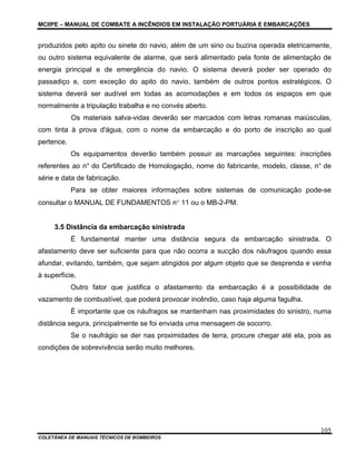 MCIIPE – MANUAL DE COMBATE A INCÊNDIOS EM INSTALAÇÃO PORTUÁRIA E EMBARCAÇÕES
COLETÂNEA DE MANUAIS TÉCNICOS DE BOMBEIROS
105
produzidos pelo apito ou sinete do navio, além de um sino ou buzina operada eletricamente,
ou outro sistema equivalente de alarme, que será alimentado pela fonte de alimentação de
energia principal e de emergência do navio. O sistema deverá poder ser operado do
passadiço e, com exceção do apito do navio, também de outros pontos estratégicos. O
sistema deverá ser audível em todas as acomodações e em todos os espaços em que
normalmente a tripulação trabalha e no convés aberto.
Os materiais salva-vidas deverão ser marcados com letras romanas maiúsculas,
com tinta à prova d'água, com o nome da embarcação e do porto de inscrição ao qual
pertence.
Os equipamentos deverão também possuir as marcações seguintes: inscrições
referentes ao n° do Certificado de Homologação, nome do fabricante, modelo, classe, n° de
série e data de fabricação.
Para se obter maiores informações sobre sistemas de comunicação pode-se
consultar o MANUAL DE FUNDAMENTOS n° 11 ou o MB-2-PM.
3.5 Distância da embarcação sinistrada
É fundamental manter uma distância segura da embarcação sinistrada. O
afastamento deve ser suficiente para que não ocorra a sucção dos náufragos quando essa
afundar, evitando, também, que sejam atingidos por algum objeto que se desprenda e venha
à superfície.
Outro fator que justifica o afastamento da embarcação é a possibilidade de
vazamento de combustível, que poderá provocar incêndio, caso haja alguma fagulha.
É importante que os náufragos se mantenham nas proximidades do sinistro, numa
distância segura, principalmente se foi enviada uma mensagem de socorro.
Se o naufrágio se der nas proximidades de terra, procure chegar até ela, pois as
condições de sobrevivência serão muito melhores.
 