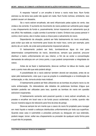MCIIPE – MANUAL DE COMBATE A INCÊNDIOS EM INSTALAÇÕES PORTUÁRIAS E EMBARCAÇÕES
COLETÂNEA DE MANUAIS TÉCNICOS DE BOMBEIROS
111
A resposta “natural” a um encalhe é tornar o navio mais leve. Num fundo
arenoso ou de lama isso pode não ajudar em nada. Num fundo rochoso, entretanto, isso
poderá causar um desastre.
Se o navio estiver encalhado, ele será influenciado pelas ações do vento, das
ondas e da corrente. O aumento do movimento do navio poderá ser suficiente para rasgar
o seu chapeamento do fundo e, possivelmente, tornar impossível um salvamento que já
era difícil. Na realidade, a ação correta é aumentar o lastro. Embora isso possa parecer ir
contra o bom senso, ela é muitas vezes a chave para o salvamento do navio.
Dependendo da situação, poderá ser feito lastreamento do navio encalhado,
para evitar que este se movimente para locais de maior risco, como por exemplo, para
dentro de um recife, de onde será praticamente impossível salvá-lo.
O lastreamento poderá ser feito, bombeando-se água do mar para
determinados compartimentos do navio, devendo-se, sempre que possível, procurar
distribuir o lastro uniformemente em seu interior, a fim de se evitar a concentração
demasiada de esforços em um único ponto, o que poderá comprometer a integridade do
casco.
Antes de se fazer o lastreamento, deve-se verificar na tábua de marés, qual
será o ponto mais alto que esta poderá atingir.
A possibilidade de o navio adernar também deverá ser estudada, antes de se
optar pelo lastreamento, visto que o que se propõe é a estabilização e a imobilização da
embarcação, e não, torna-la ainda mais instável.
O lastreamento poderá ser feito utilizando-se as bombas do próprio navio ou de
outra embarcação. Os rebocadores são dotados de poderosas bombas d’água que
também poderão ser utilizadas para isso, quando as bombas do navio em questão
estiverem inoperantes.
O lastreamento somente será possível quando o navio estiver encalhado, ou
prestes e encalhar em local raso e de fundo pouco acidentado, e ainda, quando não
houver maneira segura de rebocá-lo para fora da área de perigo.
Deve-se sempre ter em mente que o casco do navio foi projetado para navegar
em meio líquido e resistir a esforços distribuídos uniformemente por toda sua superfície.
Quando esse caso é submetido a pressões pontuais ou desiguais em sua extensão,
poderá rasgar, torcer, soltar seu chapeamento ou proceder de qualquer outra forma para
a qual não foi projetado.
 