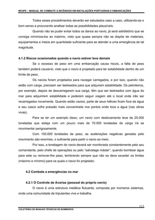 MCIIPE – MANUAL DE COMBATE A INCÊNDIOS EM INSTALAÇÕES PORTUÁRIAS E EMBARCAÇÕES
COLETÂNEA DE MANUAIS TÉCNICOS DE BOMBEIROS
113
Todos esses procedimentos deverão ser estudados caso a caso, utilizando-se o
bom senso e procurando analisar todas as possibilidades plausíveis.
Quando não se puder evitar todos os danos ao navio, já será satisfatório que se
consiga minimiza-los ao máximo, visto que quase sempre não se dispõe de materiais,
equipamentos e meios em quantidade suficiente para se atender a uma emergência de tal
magnitude.
4.1.2 Riscos ocasionados quando o navio estiver leve demais
Se o excesso de peso em uma embarcação causa riscos, a falta de peso
também poderá causá-lo, visto que o navio é projetado para ter estabilidade dentro de um
limite de peso.
Os navios foram projetados para navegar carregados, e por isso, quando não
estão com carga, precisam ser lastreados para que adquiram estabilidade. Os petroleiros,
por exemplo, depois de descarregarem sua carga, têm que ser lastreados com água do
mar para adquirirem estabilidade e poderem seguir viagem até o local onde irão ser
recarregados novamente. Quando estão vazios, parte de seus hélices ficam fora da água
e seu casco sofre pressão mais concentrada nos pontos onde toca a água (nas obras
vivas).
Para se ter um exemplo disso, um navio com deslocamento leve de 25.000
toneladas que esteja com um pouco mais de 70.000 toneladas de carga irá se
movimentar perigosamente.
Com 100.000 toneladas de peso, as acelerações negativas geradas pelo
movimento são enormes, o suficiente para partir o navio ao meio.
Por isso, a tonelagem do navio deverá ser monitorada constantemente pelo seu
comandante, pelo chefe de operações ou pelo “salvatage máster”, quando bombear água
para este ou remover-lhe peso, lembrando sempre que não se deve exceder os limites
(máximo e mínimo) para os quais o navio foi projetado.
4.2 Combate a emergências no mar
4.2.1 O Controle de Avarias (pessoal do próprio navio)
O navio é uma estrutura metálica flutuante, composta por inúmeros sistemas,
onde uma comunidade de tripulantes vive e trabalha.
 