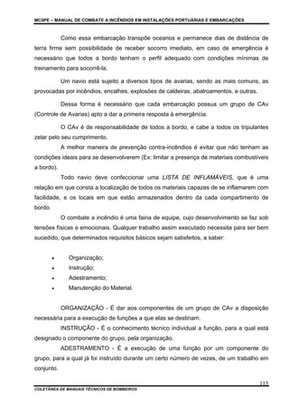 MCIIPE – MANUAL DE COMBATE A INCÊNDIOS EM INSTALAÇÕES PORTUÁRIAS E EMBARCAÇÕES
COLETÂNEA DE MANUAIS TÉCNICOS DE BOMBEIROS
115
Como essa embarcação transpõe oceanos e permanece dias de distância de
terra firme sem possibilidade de receber socorro imediato, em caso de emergência é
necessário que todos a bordo tenham o perfil adequado com condições mínimas de
treinamento para socorrê-la.
Um navio está sujeito a diversos tipos de avarias, sendo as mais comuns, as
provocadas por incêndios, encalhes, explosões de caldeiras, abalroamentos, e outras.
Dessa forma é necessário que cada embarcação possua um grupo de CAv
(Controle de Avarias) apto a dar a primeira resposta à emergência.
O CAv é de responsabilidade de todos a bordo, e cabe a todos os tripulantes
zelar pelo seu cumprimento.
A melhor maneira de prevenção contra-incêndios é evitar que não tenham as
condições ideais para se desenvolverem (Ex: limitar a presença de materiais combustíveis
a bordo).
Todo navio deve confeccionar uma LISTA DE INFLAMÁVEIS, que é uma
relação em que consta a localização de todos os materiais capazes de se inflamarem com
facilidade, e os locais em que estão armazenados dentro da cada compartimento de
bordo.
O combate a incêndio é uma faina de equipe, cujo desenvolvimento se faz sob
tensões físicas e emocionais. Qualquer trabalho assim executado necessita para ser bem
sucedido, que determinados requisitos básicos sejam satisfeitos, a saber:
• Organização;
• Instrução;
• Adestramento;
• Manutenção do Material.
ORGANIZAÇÃO - É dar aos componentes de um grupo de CAv a disposição
necessária para a execução de funções a que elas se destinam.
INSTRUÇÃO - É o conhecimento técnico individual a função, para a qual está
designado o componente do grupo, pela organização.
ADESTRAMENTO - É a execução de uma função por um componente do
grupo, para a qual já foi instruído durante um certo número de vezes, de um trabalho em
conjunto.
 