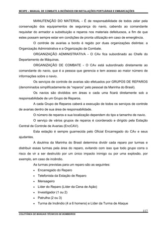 MCIIPE – MANUAL DE COMBATE A INCÊNDIOS EM INSTALAÇÕES PORTUÁRIAS E EMBARCAÇÕES
COLETÂNEA DE MANUAIS TÉCNICOS DE BOMBEIROS
117
MANUTENÇÃO DO MATERIAL - É de responsabilidade de todos zelar pela
conservação dos equipamentos de segurança do navio, cabendo ao comandante
requisitar do armador a substituição e reparos nos materiais defeituosos, a fim de que
estes possam sempre estar em condições de pronta utilização em caso de emergência.
O controle de avarias a bordo é regido por duas organizações distintas: a
Organização Administrativa e a Organização de Combate.
ORGANIZAÇÃO ADMINISTRATIVA - O CAv fica subordinado ao Chefe do
Departamento de Máquinas.
ORGANIZAÇÃO DE COMBATE - O CAv está subordinado diretamente ao
comandante do navio, que é a pessoa que gerencia e tem acesso ao maior número de
informações sobre o navio.
Os serviços de controle de avarias são efetuados por GRUPOS DE REPAROS
(denominados simplificadamente de “reparos” pelo pessoal da Marinha do Brasil).
Os navios são divididos em áreas e cada uma ficará diretamente sob a
responsabilidade de um Grupo de Reparos.
A cada Grupo de Reparos caberá a execução de todos os serviços de controle
de avarias dentro de sua área de responsabilidade.
O número de reparos e sua localização dependem do tipo e tamanho de navio.
O serviço de vários grupos de reparos é coordenado e dirigido pela Estação
Central de Controle de Avarias (EncCAV).
Esta estação é sempre guarnecida pelo Oficial Encarregado do CAv e seus
ajudantes.
A doutrina da Marinha do Brasil determina dividir cada reparo por turmas e
distribuir essas turmas pela área do reparo, evitando com isso que todo grupo corra o
risco de vir a ser destruído por um único impacto inimigo ou por uma explosão, por
exemplo, em caso de incêndio.
As turmas previstas para um reparo são as seguintes:
• Encarregado do Reparo
• Telefonista da Estação de Reparo
• Mensageiro
• Líder do Reparo (Líder da Cena de Ação)
• Investigador (1 ou 2)
• Patrulha (2 ou 3)
• Turma de Incêndio (4 a 6 homens) e Líder da Turma de Ataque
 