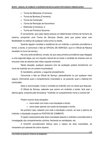 MCIIPE – MANUAL DE COMBATE A INCÊNDIOS EM INSTALAÇÕES PORTUÁRIAS E EMBARCAÇÕES
COLETÂNEA DE MANUAIS TÉCNICOS DE BOMBEIROS
119
• Turma de Máscaras (3 homens)
• Turma de Bombas (2 homens)
• Turma de Contenção
• Turma de Remoção de Escombros
• Eletricista (2 homens), e
• Turma de Primeiros Socorros
É conveniente, que cada reparo possua um determinado número de homens de
reserva, compondo uma Turma de Serviços Gerais, para que possa atuar com
flexibilidade no reforço de qualquer outra turma ou tarefa.
Quando alguém constata a existência de um incêndio, a primeira providência a
tomar, a bordo, é comunicar o fato ao OFICIAL DE SERVIÇO, que é o Oficial de Náutica
escalado no turno de serviço.
Há uma certa tendência, errada, de que essa primeira providência seja relegada
a uma segunda etapa, por um impulso natural de se iniciar o combate às chamas com os
recursos mais ao alcance das mãos naquele momento.
Nesta situação, qualquer pequeno erro de avaliação poderá transformar um
início de incêndio em um sinistro incontrolável.
É mandatário, portanto, o seguinte procedimento:
Comunicar o fato ao Oficial de Serviço, pessoalmente ou por qualquer meio
seguro, informando qual o compartimento incendiado e, se possível, qual o material em
combustão;
Após a comunicação, iniciar o combate ao incêndio com os meios que dispuser.
O Oficial de Serviço, sabendo que ocorre um incêndio a bordo, fará soar o
alarme geral, avisando pelo fonoclama: "Incêndio no compartimento nome e número tal".
Podem ocorrer duas situações:
• navio estar com toda a sua tripulação a bordo;
• navio estar apenas com parte da tripulação a bordo.
No primeiro caso, estando com toda a tripulação a bordo, ao soar o alarme de
incêndio, a tripulação ocupará os POSTOS DE COMBATE.
O reparo responsável pela área incendiada atacará o incêndio e providenciará a
investigação dos compartimentos vizinhos, fechando as ventilações, etc.
A EncCAV providenciará reforço para o reparo da área incendiada, se
necessário por pessoal de outros reparos.
 