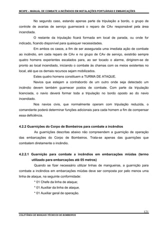 MCIIPE – MANUAL DE COMBATE A INCÊNDIOS EM INSTALAÇÕES PORTUÁRIAS E EMBARCAÇÕES
COLETÂNEA DE MANUAIS TÉCNICOS DE BOMBEIROS
121
No segundo caso, estando apenas parte da tripulação a bordo, o grupo de
controle de avarias de serviço guarnecerá o reparo de CAv responsável pela área
incendiada.
O restante da tripulação ficará formada em local de parada, ou onde for
indicado, ficando disponível para quaisquer necessidades.
Em ambos os casos, a fim de ser assegurada uma imediata ação de combate
ao incêndio, em cada reparo de CAv e no grupo de CAv de serviço, existirão sempre
quatro homens experientes escalados para, ao ser tocado o alarme, dirigirem-se de
pronto ao local incendiado, iniciando o combate às chamas com os meios existentes no
local, até que os demais recursos sejam mobilizados.
Estes quatro homens constituem a TURMA DE ATAQUE.
Navios que estejam a contrabordo de um outro onde seja detectado um
incêndio devem também guarnecer postos de combate. Com parte da tripulação
licenciada, o navio deverá formar toda a tripulação no bordo oposto ao do navio
incendiado.
Nos navios civis, que normalmente operam com tripulação reduzida, o
comandante poderá determinar funções adicionais para cada homem a fim de compensar
essa deficiência.
4.2.2 Guarnições do Corpo de Bombeiros para combate a incêndios
As guarnições descritas abaixo não compreendem a guarnição de operação
das embarcações do Corpo de Bombeiros. Trata-se apenas das guarnições que
combatem diretamente o incêndio.
4.2.2.1 Guarnição para combate a incêndios em embarcações miúdas (termo
utilizado para embarcações até 05 metros)
Quando se fizer necessário utilizar linhas de mangueiras, a guarnição para
combate a incêndios em embarcações miúdas deve ser composta por pelo menos uma
linha de ataque, na seguinte conformidade:
* 01 Chefe da linha de ataque;
* 01 Auxiliar da linha de ataque.
* 01 Auxiliar geral de operação.
 