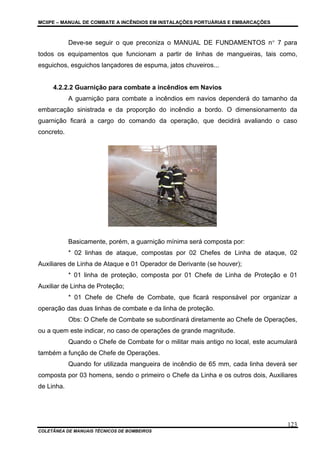 MCIIPE – MANUAL DE COMBATE A INCÊNDIOS EM INSTALAÇÕES PORTUÁRIAS E EMBARCAÇÕES
COLETÂNEA DE MANUAIS TÉCNICOS DE BOMBEIROS
123
Deve-se seguir o que preconiza o MANUAL DE FUNDAMENTOS n° 7 para
todos os equipamentos que funcionam a partir de linhas de mangueiras, tais como,
esguichos, esguichos lançadores de espuma, jatos chuveiros...
4.2.2.2 Guarnição para combate a incêndios em Navios
A guarnição para combate a incêndios em navios dependerá do tamanho da
embarcação sinistrada e da proporção do incêndio a bordo. O dimensionamento da
guarnição ficará a cargo do comando da operação, que decidirá avaliando o caso
concreto.
Basicamente, porém, a guarnição mínima será composta por:
* 02 linhas de ataque, compostas por 02 Chefes de Linha de ataque, 02
Auxiliares de Linha de Ataque e 01 Operador de Derivante (se houver);
* 01 linha de proteção, composta por 01 Chefe de Linha de Proteção e 01
Auxiliar de Linha de Proteção;
* 01 Chefe de Chefe de Combate, que ficará responsável por organizar a
operação das duas linhas de combate e da linha de proteção.
Obs: O Chefe de Combate se subordinará diretamente ao Chefe de Operações,
ou a quem este indicar, no caso de operações de grande magnitude.
Quando o Chefe de Combate for o militar mais antigo no local, este acumulará
também a função de Chefe de Operações.
Quando for utilizada mangueira de incêndio de 65 mm, cada linha deverá ser
composta por 03 homens, sendo o primeiro o Chefe da Linha e os outros dois, Auxiliares
de Linha.
 