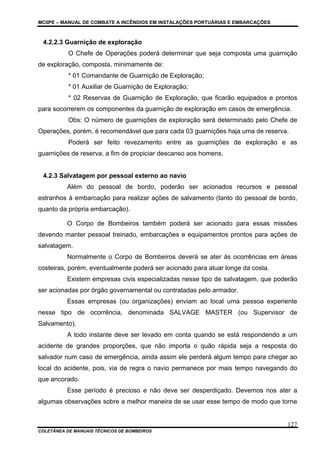MCIIPE – MANUAL DE COMBATE A INCÊNDIOS EM INSTALAÇÕES PORTUÁRIAS E EMBARCAÇÕES
COLETÂNEA DE MANUAIS TÉCNICOS DE BOMBEIROS
127
4.2.2.3 Guarnição de exploração
O Chefe de Operações poderá determinar que seja composta uma guarnição
de exploração, composta, minimamente de:
* 01 Comandante de Guarnição de Exploração;
* 01 Auxiliar de Guarnição de Exploração;
* 02 Reservas de Guarnição de Exploração, que ficarão equipados e prontos
para socorrerem os componentes da guarnição de exploração em casos de emergência.
Obs: O número de guarnições de exploração será determinado pelo Chefe de
Operações, porém, é recomendável que para cada 03 guarnições haja uma de reserva.
Poderá ser feito revezamento entre as guarnições de exploração e as
guarnições de reserva, a fim de propiciar descanso aos homens.
4.2.3 Salvatagem por pessoal externo ao navio
Além do pessoal de bordo, poderão ser acionados recursos e pessoal
estranhos à embarcação para realizar ações de salvamento (tanto do pessoal de bordo,
quanto da própria embarcação).
O Corpo de Bombeiros também poderá ser acionado para essas missões
devendo manter pessoal treinado, embarcações e equipamentos prontos para ações de
salvatagem.
Normalmente o Corpo de Bombeiros deverá se ater às ocorrências em áreas
costeiras, porém, eventualmente poderá ser acionado para atuar longe da costa.
Existem empresas civis especializadas nesse tipo de salvatagem, que poderão
ser acionadas por órgão governamental ou contratadas pelo armador.
Essas empresas (ou organizações) enviam ao local uma pessoa experiente
nesse tipo de ocorrência, denominada SALVAGE MASTER (ou Supervisor de
Salvamento).
A todo instante deve ser levado em conta quando se está respondendo a um
acidente de grandes proporções, que não importa o quão rápida seja a resposta do
salvador num caso de emergência, ainda assim ele perderá algum tempo para chegar ao
local do acidente, pois, via de regra o navio permanece por mais tempo navegando do
que ancorado.
Esse período é precioso e não deve ser desperdiçado. Devemos nos ater a
algumas observações sobre a melhor maneira de se usar esse tempo de modo que torne
 