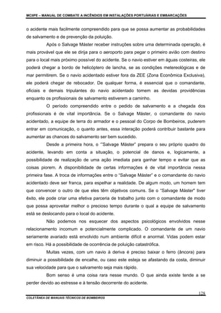 MCIIPE – MANUAL DE COMBATE A INCÊNDIOS EM INSTALAÇÕES PORTUÁRIAS E EMBARCAÇÕES
COLETÂNEA DE MANUAIS TÉCNICOS DE BOMBEIROS
128
o acidente mais facilmente compreendido para que se possa aumentar as probabilidades
de salvamento e de prevenção da poluição.
Após o Salvage Máster receber instruções sobre uma determinada operação, é
mais provável que ele se dirija para o aeroporto para pegar o primeiro avião com destino
para o local mais próximo possível do acidente. Se o navio estiver em águas costeiras, ele
poderá chegar a bordo de helicóptero de lancha, se as condições metereológicas e de
mar permitirem. Se o navio acidentado estiver fora da ZEE (Zona Econômica Exclusiva),
ele poderá chegar de rebocador. De qualquer forma, é essencial que o comandante,
oficiais e demais tripulantes do navio acidentado tomem as devidas providências
enquanto os profissionais de salvamento estiverem a caminho.
O período compreendido entre o pedido de salvamento e a chegada dos
profissionais é de vital importância. Se o Salvage Máster, o comandante do navio
acidentado, a equipe de terra do armador e o pessoal do Corpo de Bombeiros, puderem
entrar em comunicação, o quanto antes, essa interação poderá contribuir bastante para
aumentar as chances do salvamento ser bem sucedido.
Desde a primeira hora, o ‘”Salvage Máster” prepara o seu próprio quadro do
acidente, levando em conta a situação, o potencial de danos e, logicamente, a
possibilidade de realização de uma ação imediata para ganhar tempo e evitar que as
coisas piorem. A disponibilidade de certas informações é de vital importância nessa
primeira fase. A troca de informações entre o “Salvage Máster” e o comandante do navio
acidentado deve ser franca, para espelhar a realidade. De algum modo, um homem tem
que convencer o outro de que eles têm objetivos comuns. Se o “Salvage Máster" tiver
êxito, ele pode criar uma efetiva parceria de trabalho junto com o comandante de modo
que possa aproveitar melhor o precioso tempo durante o qual a equipe de salvamento
está se deslocando para o local do acidente.
Não podemos nos esquecer dos aspectos psicológicos envolvidos nesse
relacionamento incomum e potencialmente complicado. O comandante de um navio
seriamente avariado está envolvido num ambiente difícil e anormal. Vidas podem estar
em risco. Há a possibilidade de ocorrência de poluição catastrófica.
Muitas vezes, com um navio à deriva é preciso baixar o ferro (âncora) para
diminuir a possibilidade de encalhe, ou caso este esteja se afastando da costa, diminuir
sua velocidade para que o salvamento seja mais rápido.
Bom senso é uma coisa rara nesse mundo. O que ainda existe tende a se
perder devido ao estresse e à tensão decorrente do acidente.
 