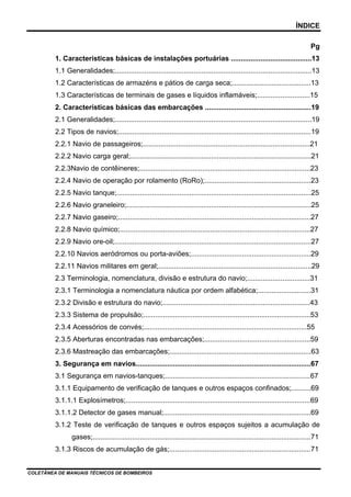 ÍNDICE
Pg
1. Características básicas de instalações portuárias .........................................13
1.1 Generalidades;....................................................................................................13
1.2 Características de armazéns e pátios de carga seca;........................................13
1.3 Características de terminais de gases e líquidos inflamáveis;...........................15
2. Características básicas das embarcações ......................................................19
2.1 Generalidades;....................................................................................................19
2.2 Tipos de navios;..................................................................................................19
2.2.1 Navio de passageiros;.....................................................................................21
2.2.2 Navio carga geral;............................................................................................21
2.2.3Navio de contêineres;.......................................................................................23
2.2.4 Navio de operação por rolamento (RoRo);......................................................23
2.2.5 Navio tanque;...................................................................................................25
2.2.6 Navio graneleiro;..............................................................................................25
2.2.7 Navio gaseiro;..................................................................................................27
2.2.8 Navio químico;.................................................................................................27
2.2.9 Navio ore-oil;....................................................................................................27
2.2.10 Navios aeródromos ou porta-aviões;.............................................................29
2.2.11 Navios militares em geral;..............................................................................29
2.3 Terminologia, nomenclatura, divisão e estrutura do navio;................................31
2.3.1 Terminologia a nomenclatura náutica por ordem alfabética;...........................31
2.3.2 Divisão e estrutura do navio;...........................................................................43
2.3.3 Sistema de propulsão;.....................................................................................53
2.3.4 Acessórios de convés;...................................................................................55
2.3.5 Aberturas encontradas nas embarcações;......................................................59
2.3.6 Mastreação das embarcações;........................................................................63
3. Segurança em navios.........................................................................................67
3.1 Segurança em navios-tanques;..........................................................................67
3.1.1 Equipamento de verificação de tanques e outros espaços confinados;..........69
3.1.1.1 Explosímetros;..............................................................................................69
3.1.1.2 Detector de gases manual;...........................................................................69
3.1.2 Teste de verificação de tanques e outros espaços sujeitos a acumulação de
gases;...............................................................................................................71
3.1.3 Riscos de acumulação de gás;........................................................................71
COLETÂNEA DE MANUAIS TÉCNICOS DE BOMBEIROS
 