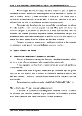 MCIIPE – MANUAL DE COMBATE A INCÊNDIOS EM INSTALAÇÕES PORTUÁRIAS E EMBARCAÇÕES
COLETÂNEA DE MANUAIS TÉCNICOS DE BOMBEIROS
131
Mesmo depois de uma embarcação ser salva e rebocada para um porto são
necessários cuidado e monitoração constante para que suas condições não piorem e ela
venha a afundar causando grandes transtornos à navegação, pois muitas vezes a
embarcação ainda está em condições precárias. O salvamento não termina até que o
acidentado seja entregue em condições de segurança, num lugar seguro.
Numa operação de salvamento, todo pessoal não essencial deve ser retirado
de bordo, quando houver condições seguras para isso. Muita gente sem função na
ocorrência atrapalha o salvamento da embarcação e ainda pode tornar-se vítima de
acidentes. Vale ressaltar que devido ao possível derrame de combustível na água e as
temperaturas elevadas provocadas pelo incêndio a bordo, existe o risco de queimaduras
graves, caso ocorra quedas de vítimas próximas à embarcação sinistrada
Todas as pessoas que apresentarem instabilidade emocional também deverão
ser retiradas de bordo, quando houver condições de segurança para isso.
4.3 Tipos de Incêndios em navios
4.3.1 Incêndios de materiais sólidos presentes nos navios
Em um navio poderemos encontrar inúmeros materiais combustíveis sólidos
tais como: lonas, colchões, caixas de madeira, papel, estopa, roupas, etc.
A água age como agente extintor, nesses materiais, por abafamento combinado
com resfriamento.
Dessa forma, o uso de água ou de espumas que contenham água em grande
proporção é o mais indicado para tal situação. O resfriamento da fonte do incêndio e da
área contínua deverá continuar por tempo suficiente para se eliminar totalmente o risco de
uma reignição.
Para maiores informações, consultar o MANUAL DE FUNDAMENTOS n° 14.
4.3.2 Incêndios de petróleo e seus derivados em navios
A espuma é o agente mais adequado para se utilizar no combate a incêndios
em petróleo e seus derivados, visto que a água geralmente é mais densa do que ele e
acaba ficando por baixo dele, perdendo sua capacidade de abafamento.
 