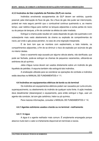 MCIIPE – MANUAL DE COMBATE A INCÊNDIOS EM INSTALAÇÕES PORTUÁRIAS E EMBARCAÇÕES
COLETÂNEA DE MANUAIS TÉCNICOS DE BOMBEIROS
132
4.3.3 Incêndios de Gás Liqüefeito de Petróleo (GLP) em navios
Incêndios envolvendo escapamentos de GLP devem ser extintos, quando
possível, pela interrupção do fluxo de gás. Se o fluxo de gás não puder ser interrompido,
poderá ser mais seguro permitir que o combustível continue queimando e, ao mesmo
tempo, usar neblina d’água para resfriar os tanques adjacentes e outras partes do navio
ou do parque de tanques, a fim de controlar os efeitos do calor irradiado.
Extinguir a chama pode resultar em vasta dispersão do gás não queimado e em
subseqüente mais vasto alastramento da chama ou explosão de compartimentos do
navio, por onde o gás possa penetrar, no caso de uma reignição inesperada.
É de bom tom que se monitore com explosímetro, a todo instante, os
compartimentos adjacentes, a fim de se diminuir o risco de explosão por acúmulo de gás
no interior destes.
Caso o vazamento seja causado por alguma válvula aberta, não danificada, que
pode ser fechada, pode-se extinguir as chamas de pequenos vazamentos, utilizando-se
extintores de pó químico.
Jatos d’água nunca devem ser usados diretamente sobre um incêndio de gás
liquefeito de petróleo. A espuma também não extinguirá tais incêndios.
A sinalização utilizada para se coordenar as operações de combate a incêndios
estão descritas no MANUAL DE FUNDAMENTOS n° 11.
4.4 Incêndios em equipamentos elétricos de bordo ou do terminal
Os incêndios em equipamentos elétricos podem ser causados por curto-circuito,
superaquecimento, ou alastramento do incêndio de qualquer outra fonte. A ação imediata
deve desalimentar (desenergizar) o equipamento, para então extinguir o fogo, usar um
agente não condutor, tal com gás carbônico, halon ou pó químico.
Para maiores informações, consultar o MANUAL DE FUNDAMENTOS n° 14.
4.4.1 Agentes extintores usados a bordo ou no terminal - resfriamento
4.4.1.1 A água
A água é o agente resfriador mais comum. É amplamente empregada porque
absorve muito bem o calor e é fartamente disponível em terminais e navios.
 