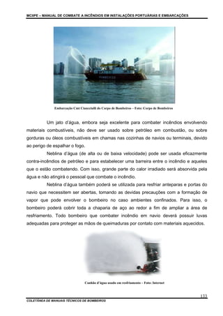 MCIIPE – MANUAL DE COMBATE A INCÊNDIOS EM INSTALAÇÕES PORTUÁRIAS E EMBARCAÇÕES
COLETÂNEA DE MANUAIS TÉCNICOS DE BOMBEIROS
133
Embarcação Cmt Ciancciulli do Corpo de Bombeiros – Foto: Corpo de Bombeiros
Um jato d’água, embora seja excelente para combater incêndios envolvendo
materiais combustíveis, não deve ser usado sobre petróleo em combustão, ou sobre
gorduras ou óleos combustíveis em chamas nas cozinhas de navios ou terminais, devido
ao perigo de espalhar o fogo.
Neblina d’água (de alta ou de baixa velocidade) pode ser usada eficazmente
contra-incêndios de petróleo e para estabelecer uma barreira entre o incêndio e aqueles
que o estão combatendo. Com isso, grande parte do calor irradiado será absorvida pela
água e não atingirá o pessoal que combate o incêndio.
Neblina d’água também poderá se utilizada para resfriar anteparas e portas do
navio que necessitem ser abertas, tomando as devidas precauções com a formação de
vapor que pode envolver o bombeiro no caso ambientes confinados. Para isso, o
bombeiro poderá cobrir toda a chaparia de aço ao redor a fim de ampliar a área de
resfriamento. Todo bombeiro que combater incêndio em navio deverá possuir luvas
adequadas para proteger as mãos de queimaduras por contato com materiais aquecidos.
Canhão d’água usado em resfriamento – Foto: Internet
 