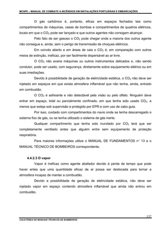 MCIIPE – MANUAL DE COMBATE A INCÊNDIOS EM INSTALAÇÕES PORTUÁRIAS E EMBARCAÇÕES
COLETÂNEA DE MANUAIS TÉCNICOS DE BOMBEIROS
137
O gás carbônico é, portanto, eficaz em espaços fechados tais como
compartimentos de máquinas, casas de bombas e compartimentos de quadros elétricos,
locais em que o CO2 pode ser lançado e que outros agentes não consigam alcançar.
Pelo fato de ser gasoso o CO2 pode chegar onde a maioria dos outros agente
não consegue e, ainda, sem o perigo de transmissão de choques elétricos.
Em convés aberto e em áreas de cais o CO2 é, em comparação com outros
meios de extinção, ineficaz, por ser facilmente dispersável ao ar livre.
O CO2 não avaria máquinas ou outros instrumentos delicados e, não sendo
condutor, pode ser usado, com segurança, diretamente sobre equipamento elétrico ou em
suas imediações.
Devido à possibilidade de geração de eletricidade estática, o CO2 não deve ser
injetado em espaços em que exista atmosfera inflamável que não tenha, ainda, entrado
em combustão.
O CO2 é asfixiante e não detectável pela visão ou pelo olfato. Ninguém deve
entrar em espaço, total ou parcialmente confinado, em que tenha sido usado CO2, a
menos que esteja sob supervisão e protegido por EPR e com uso de cabo guia.
Por isso, cuidado com compartimentos do navio onde se tenha descarregado o
sistema fixo de gás, ou se tenha utilizado o sistema de gás inerte.
Qualquer compartimento que tenha sido inundado por CO2 terá que ser
completamente ventilado antes que alguém entre sem equipamento de proteção
respiratória.
Para maiores informações utilize o MANUAL DE FUNDAMENTOS n° 13 e o
MANUAL TÉCNICO DE BOMBEIROS correspondente.
4.4.2.3 O vapor
Vapor é ineficaz como agente abafador devido à perda de tempo que pode
haver antes que uma quantidade eficaz de ar possa ser deslocada para tornar a
atmosfera incapaz de manter a combustão.
Devido a possibilidade de geração de eletricidade estática, não deve ser
injetado vapor em espaço contendo atmosfera inflamável que ainda não entrou em
combustão.
 