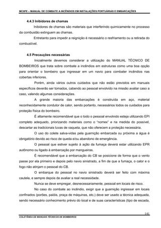 MCIIPE – MANUAL DE COMBATE A INCÊNDIOS EM INSTALAÇÕES PORTUÁRIAS E EMBARCAÇÕES
COLETÂNEA DE MANUAIS TÉCNICOS DE BOMBEIROS
141
4.4.3 Inibidores de chamas
Inibidores de chamas são materiais que interferindo quimicamente no processo
da combustão extinguem as chamas.
Entretanto para impedir a reignição é necessário o resfriamento ou a retirada do
combustível.
4.5 Precauções necessárias
Inicialmente devemos considerar a utilização do MANUAL TÉCNICO DE
BOMBEIROS que trata sobre combate a incêndios em estruturas como uma boa opção
para orientar o bombeiro que ingressar em um navio para combater incêndios nas
cobertas inferiores.
Porém, ainda vários outros cuidados que não estão previstos em manuais
específicos deverão ser tomados, cabendo ao pessoal envolvido na missão avaliar caso a
caso, valendo algumas considerações.
A grande maioria das embarcações é construída em aço, material
reconhecidamente condutor de calor, sendo portanto, necessários todos os cuidados para
proteção física do bombeiro.
É altamente recomendável que o todo o pessoal envolvido esteja utilizando EPI
completo adequado, priorizando materiais como o “nomex” e na medida do possível,
descartar as tradicionais luvas de vaqueta, que não oferecem a proteção necessária.
O uso do colete salva-vidas pela guarnição embarcada ou próxima a água é
obrigatório devido ao risco de queda e/ou abandono de emergência.
O pessoal que estiver sujeito à ação da fumaça deverá estar utilizando EPR
autônomo ou ligado à embarcação por mangueiras.
É recomendável que a embarcação do CB se posicione de forma que o vento
passe por ela primeiro e depois pelo navio sinistrado, a fim de que a fumaça, o calor e o
fogo não atinjam o pessoal do CB.
O embarque do pessoal no navio sinistrado deverá ser feito com máxima
cautela, e sempre depois de avaliar a real necessidade.
Nunca se deve empregar, desnecessariamente, pessoal em locais de risco.
No caso do combate ao incêndio, exigir que a guarnição ingressar em locais
confinados (porões, paióis, praça de máquinas, etc.) deve ser usado a técnica adequada,
sendo necessário conhecimento prévio do local e de suas características (tipo de escada,
 