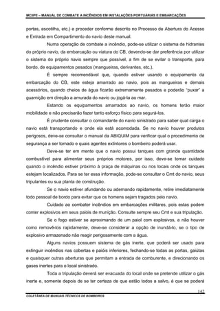 MCIIPE – MANUAL DE COMBATE A INCÊNDIOS EM INSTALAÇÕES PORTUÁRIAS E EMBARCAÇÕES
COLETÂNEA DE MANUAIS TÉCNICOS DE BOMBEIROS
142
portas, escotilha, etc.) e proceder conforme descrito no Processo de Abertura do Acesso
e Entrada em Compartimento do navio deste manual.
Numa operação de combate a incêndio, pode-se utilizar o sistema de hidrantes
do próprio navio, da embarcação ou viatura do CB, devendo-se dar preferência por utilizar
o sistema do próprio navio sempre que possível, a fim de se evitar o transporte, para
bordo, de equipamentos pesados (mangueiras, derivantes, etc.).
É sempre recomendável que, quando estiver usando o equipamento da
embarcação do CB, este esteja amarrado ao navio, pois as mangueiras e demais
acessórios, quando cheios de água ficarão extremamente pesados e poderão “puxar” a
guarnição em direção a amurada do navio ou jogá-la ao mar.
Estando os equipamentos amarrados ao navio, os homens terão maior
mobilidade e não precisarão fazer tanto esforço físico para segurá-los.
É prudente consultar o comandante do navio sinistrado para saber qual carga o
navio está transportando e onde ela está acomodada. Se no navio houver produtos
perigosos, deve-se consultar o manual da ABIQUIM para verificar qual o procedimento de
segurança a ser tomado e quais agentes extintores o bombeiro poderá usar.
Deve-se ter em mente que o navio possui tanques com grande quantidade
combustível para alimentar seus próprios motores, por isso, deve-se tomar cuidado
quando o incêndio estiver próximo à praça de máquinas ou nos locais onde os tanques
estejam localizados. Para se ter essa informação, pode-se consultar o Cmt do navio, seus
tripulantes ou sua planta de construção.
Se o navio estiver afundando ou adernando rapidamente, retire imediatamente
todo pessoal de bordo para evitar que os homens sejam tragados pelo navio.
Cuidado ao combater incêndios em embarcações militares, pois estas podem
conter explosivos em seus paióis de munição. Consulte sempre seu Cmt e sua tripulação.
Se o fogo estiver se aproximando de um paiol com explosivos, e não houver
como removê-los rapidamente, deve-se considerar a opção de inundá-lo, se o tipo de
explosivo armazenado não reagir perigosamente com a água.
Alguns navios possuem sistema de gás inerte, que poderá ser usado para
extinguir incêndios nas cobertas e paióis inferiores, fechando-se todas as portas, gaiútas
e quaisquer outras aberturas que permitam a entrada de comburente, e direcionando os
gases inertes para o local sinistrado.
Toda a tripulação deverá ser evacuada do local onde se pretende utilizar o gás
inerte e, somente depois de se ter certeza de que estão todos a salvo, é que se poderá
 