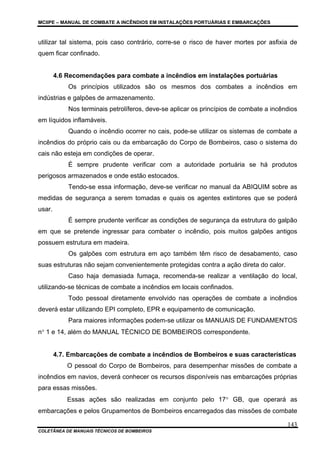 MCIIPE – MANUAL DE COMBATE A INCÊNDIOS EM INSTALAÇÕES PORTUÁRIAS E EMBARCAÇÕES
COLETÂNEA DE MANUAIS TÉCNICOS DE BOMBEIROS
143
utilizar tal sistema, pois caso contrário, corre-se o risco de haver mortes por asfixia de
quem ficar confinado.
4.6 Recomendações para combate a incêndios em instalações portuárias
Os princípios utilizados são os mesmos dos combates a incêndios em
indústrias e galpões de armazenamento.
Nos terminais petrolíferos, deve-se aplicar os princípios de combate a incêndios
em líquidos inflamáveis.
Quando o incêndio ocorrer no cais, pode-se utilizar os sistemas de combate a
incêndios do próprio cais ou da embarcação do Corpo de Bombeiros, caso o sistema do
cais não esteja em condições de operar.
É sempre prudente verificar com a autoridade portuária se há produtos
perigosos armazenados e onde estão estocados.
Tendo-se essa informação, deve-se verificar no manual da ABIQUIM sobre as
medidas de segurança a serem tomadas e quais os agentes extintores que se poderá
usar.
É sempre prudente verificar as condições de segurança da estrutura do galpão
em que se pretende ingressar para combater o incêndio, pois muitos galpões antigos
possuem estrutura em madeira.
Os galpões com estrutura em aço também têm risco de desabamento, caso
suas estruturas não sejam convenientemente protegidas contra a ação direta do calor.
Caso haja demasiada fumaça, recomenda-se realizar a ventilação do local,
utilizando-se técnicas de combate a incêndios em locais confinados.
Todo pessoal diretamente envolvido nas operações de combate a incêndios
deverá estar utilizando EPI completo, EPR e equipamento de comunicação.
Para maiores informações podem-se utilizar os MANUAIS DE FUNDAMENTOS
n° 1 e 14, além do MANUAL TÉCNICO DE BOMBEIROS correspondente.
4.7. Embarcações de combate a incêndios de Bombeiros e suas características
O pessoal do Corpo de Bombeiros, para desempenhar missões de combate a
incêndios em navios, deverá conhecer os recursos disponíveis nas embarcações próprias
para essas missões.
Essas ações são realizadas em conjunto pelo 17° GB, que operará as
embarcações e pelos Grupamentos de Bombeiros encarregados das missões de combate
 