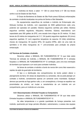 MCIIPE – MANUAL DE COMBATE A INCÊNDIOS EM INSTALAÇÕES PORTUÁRIAS E EMBARCAÇÕES
COLETÂNEA DE MANUAIS TÉCNICOS DE BOMBEIROS
147
a incêndios do litoral, a saber: 11° GB no Litoral Norte e 6° GB nos litorais
centro e sul do Estado de São Paulo.
O Corpo de Bombeiros do Estado de São Paulo possui 02(duas) embarcações
de combate a incêndio localizadas nos portos de Santos e São Sebastião.
Os equipamentos específicos de combate a incêndio da Embarcação são:
02(duas) bombas de incêndio, com capacidade de 5000 galões/minuto cada uma,
podendo ser operadas em paralelo; 02(dois) esguichos canhões jato sólido; 02(dois)
esguichos canhões reguláveis; 04(quatro) hidrantes; 02(dois) reservatórios com
capacidade para 500 galões de EFE; uma escada torre d’água de 25 metros; 10 (dez)
lances de 20 metros de mangueiras de 2 ½’’; 04 (quatro) esguichos reguláveis; 05 (cinco)
esguichos agulheta; 01 (um) esguichos lançadores de espuma; 03 (três) entrelinhas;
chaves de mangueiras; 04 (quatro) EPIs; 04 (quatro) EPRs, além de uma rede de
sprinklers e 03 (três) mangueiras de 1’’ pré-conectada para proteção da própria
embarcação
4.8 Técnicas de Combate a Incêndio
Devemos utilizar o MANUAL DE FUNDAMENTOS Nº 14 que trata sobre
Técnicas de extinção de incêndio, o MANUAL DE FUNDAMENTOS Nº 4 entradas
forçadas e o MANUAL DE FUNDAMENTOS Nº 12 ventilação, para uma boa orientação
do bombeiro que ingressar a um navio para combater incêndios.
As fainas de combate a incêndio a bordo de navios têm como fator essencial a
rapidez da ação da guarnição de bombeiros.
O tipo e a distribuição dos compartimentos de bordo podem alterar o
planejamento da faina. Em áreas de alojamentos ou camarotes, não se pode planejar um
combate a incêndio, considerando apenas um camarote como incendiado. Qualquer
demora que permita ao fogo ganhar vulto, e, em conseqüência, a fumaça se espalhar nas
proximidades do sinistro, vai mudar a característica de um incêndio em um
compartimento, para um incêndio em uma área.
4.8.1 Descompressão e Entrada Forçada ou Compulsória
Devemos utilizar o MANUAL DE FUNDAMENTOS Nº 04 que trata sobre
Entradas forçadas e o MANUAL DE FUNDAMENTOS Nº 12.
As altas temperaturas e a grande quantidade de fumaça presentes num
incêndio, queimando por longo período dificultam, sobremaneira, o acesso das equipes
 