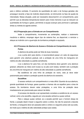 MCIIPE – MANUAL DE COMBATE A INCÊNDIOS EM INSTALAÇÕES PORTUÁRIAS E EMBARCAÇÕES
COLETÂNEA DE MANUAIS TÉCNICOS DE BOMBEIROS
148
para o efetivo combate. O aumento da quantidade de calor e de fumaça geradas vão
prosseguir durante a fase de incêndio desenvolvido, só diminuindo na fase de queda de
intensidade. Nessa situação, pode ser necessário descomprimir um compartimento, para
permitir que as elevadas temperaturas baixem para níveis menores e que se reduzam as
quantidades de fumaça e gases, permitindo à equipe avançar para promover a aplicação
direta ou indireta do agente extintor.
4.8.2 Preparação para a Entrada em um Compartimento
Isolar o compartimento, incrementar as contenções, realizar o isolamento
mecânico e elétrico, empregar algum tipo de sistema fixo, se disponível, e reiniciar o
ataque ao incêndio com a guarnição de bombeiros protegido e equipado.
4.8.3 Processo de Abertura do Acesso e Entrada em Compartimento do navio
Portas
A abertura de portas pode ser feita de duas maneiras:
• se a porta abrir para dentro, é recomendável passar um cabo de segurança
para garantir uma abertura gradual, sob a proteção de uma linha de mangueira em
neblina de alta velocidade ou padrão semelhante;
• se a abertura for para fora, um dos bombeiros deve garantir uma abertura
gradual, utilizando as mãos (com luvas) ou os pés (com botas), também sob a proteção
de uma linha de mangueira em neblina de alta velocidade ou padrão semelhante.
Na existência de uma linha de proteção do navio, esta já deve estar
posicionada para realizar a proteção quando da abertura do acessório.
Escotilhas
O acesso vertical a um compartimento é o mais difícil. Quando da sua abertura,
grande quantidade de fumaça, gases quentes e chamas vão se espalhar para a área de
acesso. Os bombeiros devem estar protegidos, e uma linha de proteção deve
imediatamente ser posicionada para reduzir tal efeito.
O processo de descida a ser apresentado considera a existência de um acesso
vertical, como uma escotilha, seguido por uma escada vertical ou quase vertical.
Para o ataque quase vertical, se a escada permitir que o homem desça de
frente, a posição ideal é trazer o esguicho sobre o ombro. Se não for possível a descida
de frente, a mangueira deve ser passada sobre o ombro e o esguicho preso sob sua axila,
de modo que a neblina de alta velocidade proteja suas costas.
 