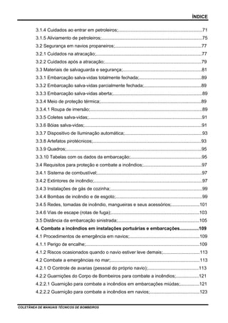 ÍNDICE
3.1.4 Cuidados ao entrar em petroleiros;..................................................................71
3.1.5 Aliviamento de petroleiros;...............................................................................75
3.2 Segurança em navios propaneiros;....................................................................77
3.2.1 Cuidados na atracação;...................................................................................77
3.2.2 Cuidados após a atracação;............................................................................79
3.3 Materiais de salvaguarda e segurança;..............................................................81
3.3.1 Embarcação salva-vidas totalmente fechada;.................................................89
3.3.2 Embarcação salva-vidas parcialmente fechada;.............................................89
3.3.3 Embarcação salva-vidas aberta;......................................................................89
3.3.4 Meio de proteção térmica;...............................................................................89
3.3.4.1 Roupa de imersão;........................................................................................89
3.3.5 Coletes salva-vidas;.........................................................................................91
3.3.6 Bóias salva-vidas;............................................................................................91
3.3.7 Dispositivo de Iluminação automática;.............................................................93
3.3.8 Artefatos pirotécnicos;.....................................................................................93
3.3.9 Quadros;..........................................................................................................95
3.3.10 Tabelas com os dados da embarcação;........................................................95
3.4 Requisitos para proteção e combate a incêndios;..............................................97
3.4.1 Sistema de combustível;..................................................................................97
3.4.2 Extintores de incêndio;.....................................................................................97
3.4.3 Instalações de gás de cozinha;........................................................................99
3.4.4 Bombas de incêndio e de esgoto;....................................................................99
3.4.5 Redes, tomadas de incêndio, mangueiras e seus acessórios;......................101
3.4.6 Vias de escape (rotas de fuga);.....................................................................103
3.5 Distância da embarcação sinistrada;................................................................105
4. Combate a incêndios em instalações portuárias e embarcações...............109
4.1 Procedimentos de emergência em navios;.......................................................109
4.1.1 Perigo de encalhe;.........................................................................................109
4.1.2 Riscos ocasionados quando o navio estiver leve demais;.............................113
4.2 Combate a emergências no mar;......................................................................113
4.2.1 O Controle de avarias (pessoal do próprio navio);........................................113
4.2.2 Guarnições do Corpo de Bombeiros para combate a incêndios;..................121
4.2.2.1 Guarnição para combate a incêndios em embarcações miúdas;...............121
4.2.2.2 Guarnição para combate a incêndios em navios;.......................................123
COLETÂNEA DE MANUAIS TÉCNICOS DE BOMBEIROS
 