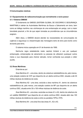 MCIIPE – MANUAL DE COMBATE A INCÊNDIOS EM INSTALAÇÕES PORTUÁRIAS E EMBARCAÇÕES
COLETÂNEA DE MANUAIS TÉCNICOS DE BOMBEIROS
151
5 Comunicações náuticas
5.1 Equipamentos de radiocomunicação que normalmente o navio possui
5.1.1 Sistema GMDSS
O fundamento do GMDSS (SISTEMA GLOBAL DE SOCORRO E SEGURANÇA
MARÍTIMA) é alertar às Autoridades Marítimas de Busca e Salvamento em terra, bem
como ao tráfego marítimo nas vizinhanças de uma embarcação em perigo, com a maior
brevidade possível, a fim de que sejam tomadas as providências que as circunstâncias
exigirem.
Além disso, o GMDSS deverá atender às necessidades de comunicações de
urgência e segurança e a disseminação das mensagens tanto de terra para bordo como
de bordo para terra.
O sistema iniciou operação em 01 de fevereiro de 1999.
Nenhuma regra estabelecida neste capítulo limitará o uso por qualquer
embarcação, embarcações de salvamento ou pessoas de utilizarem quaisquer outros
meios a sua disposição para chamar atenção, tornar conhecida sua posição e obter
auxílio.
5.2 Áreas Marítimas
Entende-se por:
Área Marítima A1 - uma área, dentro da cobertura radiotelefônica de, pelo menos,
uma estação costeira de VHF que disponha de um alerta contínuo DSC, situada a até 30
milhas náuticas de distância da costa.
Área Marítima A2 - uma área, excluída a área marítima A1, dentro da cobertura
radiotelefônica de, pelo menos, uma estação costeira de MF que disponha de um alerta
contínuo DSC, situada entre 30 e 100 milhas náuticas de distância da costa.
Área Marítima A3 - uma área, excluídas as áreas A1 e A2, dentro da cobertura de
um satélite INMARSAT que disponha de um alerta contínuo DSC, situada além das 100
milhas náuticas de distância da costa e entre os paralelos 70ºN e 70ºS.
Área Marítima A4 - uma área fora das áreas A1, A2 e A3.
 