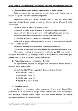 MCIIPE – MANUAL DE COMBATE A INCÊNDIOS EM INSTALAÇÕES PORTUÁRIAS E EMBARCAÇÕES
COLETÂNEA DE MANUAIS TÉCNICOS DE BOMBEIROS
161
5.3 Requisitos funcionais obrigatórios para todas as embarcações
Toda embarcação deve ser capaz de cumprir integralmente, durante toda sua
viagem, os seguintes requisitos funcionais obrigatórios:
a) transmitir avisos de socorro do navio para terra por pelo menos dois meios
separados e independentes, usando em cada um deles um serviço diferente de radio-
comunicação;
b) receber avisos de socorro de terra para bordo;
c) transmitir e receber avisos de socorro de embarcação para embarcação;
d) transmitir e receber comunicações de coordenação de busca e salvamento;
e) transmitir e receber comunicações do local do incidente marítimo;
f) transmitir e receber informações sobre segurança marítima;
g) transmitir e receber radiocomunicações em geral de e para sistemas ou redes
de rádio baseadas em terra;
h) transmitir e receber comunicações de passadiço a passadiço; e
i) transmitir e receber sinais destinados à localização por meio da instalação radar.
Além desses requisitos, a embarcação com AB maior que 300 deve atender às
exigências de localização, de iluminação elétrica e de identificação estabelecidas pela
Regra 6 parte C do Cap. IV da SOLAS 74 e suas emendas.
5.4 Requisitos gerais dos equipamentos de rádio
Os equipamentos previstos nas dotações das embarcações devem atender os
requisitos abaixo especificados:
a) instalação rádio VHF com capacidade de transmitir e receber em:
1) 156.300 MHz - canal 6
2) 156.650 MHz - canal 13
3) 156.800 MHz - canal 16
4)156.525 MHz - canal 70 DSC
5.5 Fontes de energia
a) Quando a embarcação estiver navegando, deverá haver disponibilidade
permanente de um suprimento de energia elétrica suficiente para operar as instalações
rádio e carregar quaisquer baterias usadas como parte de uma fonte ou de fontes de
energia de reserva para as instalações rádio.
 