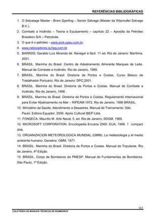 REFERÊNCIAS BIBLIOGRÁFICAS
COLETÂNEA DE MANUAIS TÉCNICOS DE BOMBEIROS
163
1. O Salvatage Master - Bram Sperling – Senior Salvage (Master da Wijsmuller Salvage
B.V.).
2. Combate a Incêndio – Teoria e Equipamento – capítulo 22 – Apostila da Petróleo
Brasileiro S/A – Petrobrás.
3. O que é o petróleo - www.pick-upau.com.br.
4. www.rebocadores.ig.hpg.com.br
5. BARROS, Geraldo Luiz Miranda de. Navegar é fácil. 11 ed. Rio de Janeiro: Marítima,
2001.
6. BRASIL. Marinha do Brasil. Centro de Adestramento Almirante Marques de Leão.
Manual de Combate a Incêndio. Rio de Janeiro, 1999.
7. BRASIL. Marinha do Brasil. Diretoria de Portos e Costas. Curso Básico de
Trabalhador Portuário. Rio de Janeiro: DPC,2001.
8. BRASIL. Marinha do Brasil. Diretoria de Portos e Costas. Manual de Combate a
Incêndio. Rio de Janeiro, 1998.
9. BRASIL. Marinha do Brasil. Diretoria de Portos e Costas. Regulamento Internacional
para Evitar Abalroamento no Mar – RIPEAM-1972. Rio de Janeiro, 1996 BRASIL.
10. Ministério da Saúde. Atendimento a Desastres, Manual de Treinamento. São
Paulo: Editora Equador, 2000. Apoio Cultural IBEP Ltda.
11. FONSECA, Maurílio M. Arte Naval. 5. ed. Rio de Janeiro: SDGM, 1989.
12. MICROSOFT CORPORATION. Enciclopédia Encarta 2000. EUA, 1999. 1 compact
disk.
13. ORGANIZACION METEOROLOGICA MUNDIAL (OMM). La meteorologia y el medio
ambiente humano. Genebra: OMM, 1971.
14. BRASIL. Marinha do Brasil. Diretoria de Portos e Costas. Manual do Tripulante. Rio
de Janeiro, 4ª Edição.
15. BRASIL. Corpo de Bombeiros da PMESP. Manual de Fundamentos de Bombeiros.
São Paulo, 1ª Edição.
 