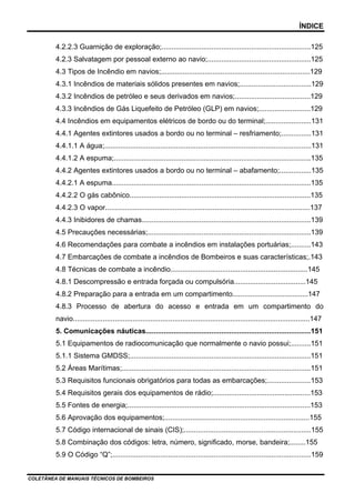 ÍNDICE
4.2.2.3 Guarnição de exploração;...........................................................................125
4.2.3 Salvatagem por pessoal externo ao navio;....................................................125
4.3 Tipos de Incêndio em navios;...........................................................................129
4.3.1 Incêndios de materiais sólidos presentes em navios;....................................129
4.3.2 Incêndios de petróleo e seus derivados em navios;......................................129
4.3.3 Incêndios de Gás Liquefeito de Petróleo (GLP) em navios;..........................129
4.4 Incêndios em equipamentos elétricos de bordo ou do terminal;.......................131
4.4.1 Agentes extintores usados a bordo ou no terminal – resfriamento;...............131
4.4.1.1 A água;........................................................................................................131
4.4.1.2 A espuma;...................................................................................................135
4.4.2 Agentes extintores usados a bordo ou no terminal – abafamento;................135
4.4.2.1 A espuma....................................................................................................135
4.4.2.2 O gás cabônico...........................................................................................135
4.4.2.3 O vapor.......................................................................................................137
4.4.3 Inibidores de chamas.....................................................................................139
4.5 Precauções necessárias;..................................................................................139
4.6 Recomendações para combate a incêndios em instalações portuárias;..........143
4.7 Embarcações de combate a incêndios de Bombeiros e suas características;.143
4.8 Técnicas de combate a incêndio.....................................................................145
4.8.1 Descompressão e entrada forçada ou compulsória....................................145
4.8.2 Preparação para a entrada em um compartimento......................................147
4.8.3 Processo de abertura do acesso e entrada em um compartimento do
navio.......................................................................................................................147
5. Comunicações náuticas...................................................................................151
5.1 Equipamentos de radiocomunicação que normalmente o navio possui;..........151
5.1.1 Sistema GMDSS;...........................................................................................151
5.2 Áreas Marítimas;...............................................................................................151
5.3 Requisitos funcionais obrigatórios para todas as embarcações;......................153
5.4 Requisitos gerais dos equipamentos de rádio;.................................................153
5.5 Fontes de energia;............................................................................................153
5.6 Aprovação dos equipamentos;.........................................................................155
5.7 Código internacional de sinais (CIS);................................................................155
5.8 Combinação dos códigos: letra, número, significado, morse, bandeira;........155
5.9 O Código “Q”;....................................................................................................159
COLETÂNEA DE MANUAIS TÉCNICOS DE BOMBEIROS
 