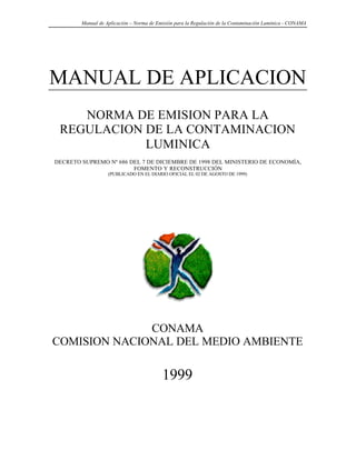 Manual de Aplicación – Norma de Emisión para la Regulación de la Contaminación Lumínica - CONAMA




MANUAL DE APLICACION
    NORMA DE EMISION PARA LA
 REGULACION DE LA CONTAMINACION
            LUMINICA
DECRETO SUPREMO Nº 686 DEL 7 DE DICIEMBRE DE 1998 DEL MINISTERIO DE ECONOMÍA,
                        FOMENTO Y RECONSTRUCCIÓN
                   (PUBLICADO EN EL DIARIO OFICIAL EL 02 DE AGOSTO DE 1999)




              CONAMA
COMISION NACIONAL DEL MEDIO AMBIENTE

                                          1999
 