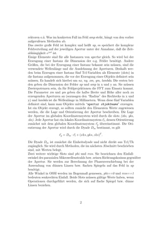 rektoren o.¨. Was im konkreten Fall im Feld amp steht, h¨ngt von den vorher
           a                                              a
aufgerufenen Methoden ab.
Das zweite große Feld ist komplex und heißt ap, es speichert die komplexe
Feldverteilung auf der jeweiligen Apertur unter der Annahme, daß die Zeit-
abh¨ngigkeit ejωt ist.
    a
Einige Elemente sind f¨r alle Instanzen von apertur gleich. So wird bei der
                       u
Erzeugung einer Instanz die Dimension der o.g. Felder ben¨tigt. Andere
                                                                o
Gr¨ßen, die bei der Erzeugung einer Instanz bekannt sein m¨ssen, sind die
   o                                                           u
verwendete Wellenl¨nge und die Ausdehnung der Aperturen. Deshalb wer-
                    a
den beim Erzeugen einer Instanz f¨nf Tcl-Variablen als Elemente (slots) in
                                    u
die Instanz aufgenommen, die vor der Erzeugung eines Objekts deﬁniert sein
m¨ssen. Es handelt sich hierbei um nx, ny, xm, ym, lambda. Die ersten bei-
  u
den geben die Dimension der Felder ap und amp in x und y an. Sie m¨ssen u
Zweierpotenzen sein, da f¨r Feldprojektionen die FFT zum Einsatz kommt.
                          u
Die Parameter xm und ym geben die halbe Breite und H¨he aller noch zu
                                                            o
erzeugenden Aperturen an (sozusagen den “Radius” des Rechtecks in x und
y) und lambda ist die Wellenl¨nge in Millimetern. Wenn diese f¨nf Variablen
                              a                                 u
deﬁniert sind, kann man Objekte mittels “apertur objektname” erzeugen.
Ist ein Objekt erzeugt, so sollten zun¨cht den Elementen Werte zugewiesen
                                      a
werden, die die Lage und Orientierung der Apertur beschreiben. Die Lage
der Apertur im globalen Koordinatensystem wird durch die slots (xks, yks,
zks). Jede Apertur hat ein lokales Koordinatensystem rl , dessen Orientierung
zun¨chst mit dem globalen Koordinatensystem rg ubereinstimmt. Die Ori-
    a                                              ¨
entierung der Apertur wird durch die Dyade Dm bestimmt, es gilt

                      rg = Dm · rl + (xks, yks, zks)T .

Die Dyade Dm ist zun¨chst die Einheitsdyade und nicht direkt aus Tcl/Tk
                       a
zug¨nglich. Sie wird durch Methoden, die im n¨chsten Abschnitt beschrieben
   a                                          a
sind, mit Werten belegt.
Zwei weitere wichtige Slots sind phi und rcos. Sie bezeichnen den Einfall-
swinkel des paraxialen Mikrowellenstrahls bzw. seinen Richtungskosinus gegen¨ber
                                                                            u
der Apertur. Sie werden zur Berechnung der Phasenverschiebung bei der
Anwendung von d¨nnen Linsen bzw. ﬂachen Spiegeln auf das Feld in ap
                   u
ben¨tigt.
    o
Alle Winkel in OSSI werden im Bogenmaß gemessen, phi==0 und rcos==1
bedeuten senkrechten Einfall. Beide Slots m¨ssen g¨ltige Werte haben, wenn
                                            u      u
Operationen durchgef¨hrt werden, die sich auf ﬂache Spiegel bzw. d¨nne
                      u                                                u
Linsen beziehen.




                                     2
 