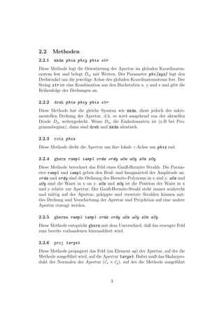 2.2     Methoden
2.2.1   mkdm phix phiy phiz str
Diese Methode legt die Orientierung der Apertur im globalen Koordinaten-
system fest und belegt Dm mit Werten. Der Parameter phi[xyz] legt den
Drehwinkel um die jeweilige Achse des globalen Koordinatensstems fest. Der
String str ist eine Kombination aus den Buchstaben x, y und z und gibt die
Reihenfolge der Drehungen an.

2.2.2   dreh phix phiy phiz str
Diese Methode hat die gleiche Sysntax wie mkdm, dient jedoch der inkre-
mentellen Drehung der Apertur, d.h. es wird ausgehend von der aktuellen
Dyade Dm weitergedreht. Wenn Dm die Einheitsmatrix ist (z.B bei Pro-
grammbeginn), dann sind dreh und mkdm identisch.

2.2.3   rotz phiz
Diese Methode dreht die Apertur um ihre lokale z-Achse um phiz rad.

2.2.4   gherm rampl iampl ordx ordy w0x w0y z0x z0y
Diese Methode berechnet das Feld eines Gauß-Hermite Strahls. Die Param-
eter rampl und iampl geben den Real- und Imagin¨rteil der Amplitude an.
                                                 a
ordx und ordy sind die Ordnung des Hermite-Polynoms in x und y. w0x und
w0y sind die Waist in x un y. z0x und z0y ist die Position der Waist in x
und y relativ zur Apertur. Der Gauß-Hermite-Strahl steht immer senkrecht
und mittig auf der Apertur, gekippte und versetzte Strahlen k¨nnen mit-
                                                              o
tles Drehung und Verschiebung der Apertur und Projektion auf eine andere
Apertur erzeugt werden.

2.2.5   gherma rampl iampl ordx ordy w0x w0y z0x z0y
Diese Methode entspricht gherm mit dem Unterschied, daß das erzeugte Feld
zum bereits vorhandenen hinzuaddiert wird.

2.2.6   proj target
Diese Methode propagiert das Feld (im Element ap) der Apertur, auf der die
Methode ausgef¨hrt wird, auf die Apertur target. Dabei muß das Skalarpro-
              u
dukt der Normalen der Apertur (ex × ey ), auf der die Methode ausgef¨hrt
                                                                     u



                                    3
 