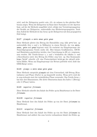 wird, und der Zielapertur positiv sein, d.h. sie m¨ssen in den gleichen Hal-
                                                   u
braum zeigen. Wenn die Zielapertur im Sinne ihrer Normalen vor der Apertur
liegt, auf der die Methode ausgef¨hrt wird, erfolgt eine Vorw¨rtspropagation
                                 u                           a
des Strahls zur Zielapertur, anderenfalls eine R¨ckw¨rtspropagation. Nach
                                                  u    a
dem Aufruf der Methode ist das Array ap der Zielapertur mit dem propagierten
Feld belegt.

2.2.7    plampsh a xmin xmax ymin ymax
Diese Methode plottet den Betrag des Datenfeldes amp, falls a==1 bzw. ap
anderenfalls uber x und y in Millimeter in einem Bereich, der von xmin,
             ¨
xmax, ymin und ymax begrenzt wird. Es erscheint ein Eingabeprompt des
Numerikprogramms Yorick (siehe [3]). Hier k¨nnen Graﬁkdateien, ASCII-
                                             o
und Bin¨rdaten geschrieben werden, eine Umrechnung in dB u.¨. vorgenom-
       a                                                     a
men werden. Die Yorick-Arrays x, y und z beinhalten die lokalen x- und
y-Koordinaten sowie den Betrag des Feldes amp bzw. ap. Das Kommando
hcps,"bild" schreibt z.B. eine Postscriptdatei bild.ps des aktuell sicht-
baren Bildes. Wenn am Eingabeprompt nur Return gedr¨ckt wird, l¨uft das
                                                     u           a
OSSI-Skript weiter.

2.2.8    plampc a xmin xmax ymin ymax
Diese Methode entspricht plampsh mit dem Unterschied, daß Betrag (Kon-
turlinien) und Phase (Farbe) in ap dargestellt werden. Wenn a==1 wird die
in amp stehende statt der tats¨chlichen Phase verwendet. Das Yorick-Array z
                              a
hat hier drei Dimensionen. Die dritte Dimenstion kann den Index 1 (Betrag)
oder 2 (Phase) haben.

2.2.9    wapertur filename
Diese Methode schreibt den Inhalt des Feldes ap im Bin¨rformat in die Datei
                                                      a
filename.

2.2.10    rapertur filename
Diese Methode liest den Inhalt des Feldes ap von der Datei filename im
Bin¨rformat.
   a

2.2.11    arapertur filename
Diese Methode liest den Inhalt des Feldes ap von der Datei filename im
Bin¨rformat und addiert ihn zum beretis vorhandenen Inhalt des Feldes ap.
   a


                                    4
 