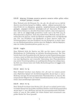 2.2.12   mkspieg filename xsource ysource zsource xthis ythis zthis
         xtarget ytarget ztarget
Diese Methode setzt die Elemente Dm , xks, yks, zks, phi und rcos so, daß die
Apertur einen ﬂachen Spiegel bei (xthis, ythis, zthis) repr¨sentiert, der
                                                               a
einen Strahl, der von (xsource, ysource, zsource) kommt, nach (xtarget,
ytarget, ztarget) reﬂektiert. filename muß auf .bin enden. Wenn eine
Datei diesen Namens im aktuellen Verzeichnis existiert, dann wird angenom-
men, daß sie mit wamplitude geschrieben wurde und in das Feld amp als
Phasenkorrektor eingelesen. Nach dem Aufruf dieser Methode zeigt der Nor-
malenvektor der Apertur, auf der die Methode ausgef¨hrt wird, vom Quellpunkt
                                                    u
weg. D.h. eine Projektion vom Quellpunkt zu dieser Apertur ergibt eine
Vorw¨rtsprojektion und eine Projektion von der Zielapertur zu dieser Aper-
      a
tur eine R¨ckw¨rtsprojektion (jeweils unter der Maßgabe, daß das Skalarpro-
          u     a
dukt der beiden Normalenvektoren positiv ist, s.o.).

2.2.13   toggle
Diese Methode dreht die Apertur um 180◦ um ihre eigene y-Achse unter
Beibehaltung der Feldbelegung im globalen Koordinatensystem. Der Sinn
besteht darin, den Normalenvektor der Apertur in seine Gegenrichtung zeigen
zu lassen, damit im Falle eines ﬂachen Spiegels nach einer Vorw¨rtsprojektion
                                                               a
von einer Quellapertur und eventueller Anwendung eines Phasenkorrektors
eine weitere Vorw¨rtsprojektion zur nachfolgenden Zielapertur erfolgen kann.
                  a
Im Falle einer d¨nnen Linse oder bloßen Beobachtungsebene ist toggle nicht
                u
anzuwenden.

2.2.14   mkell rx ry
Diese Methode berechnet einen ﬂachen (d.h. phi und rcos m¨ssen gesetzt
                                                            u
sein) elliptischen Spiegel mit den Kr¨mmungsradien rx und ry in x- und y-
                                     u
Richtung und legt den korrespondierenden Phasenkorrektor in amp ab. Der
entsprechende Ellipsoid hat im lokalen Koordinatensystem in der x-z-Ebene
immer einen kreisf¨rmigen Querschnitt.
                    o

2.2.15   mktor rx ry
Diese Methode berechnet einen ﬂachen (d.h. phi und rcos m¨ssen gesetzt sein)
                                                          u
toroidalen Spiegel mit den großen und kleinen Radien (nicht Kr¨mmungsradien)
                                                              u
rx und ry in x- und y-Richtung und legt den korrespondierenden Phasenko-
rrektor in amp ab. Der gr¨ßere der beiden Radien wird automatisch zum
                            o
großen Radius des Torus gemacht.

                                     5
 