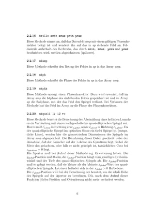 2.2.16    brille xmin xmax ymin ymax
Diese Methode nimmt an, daß das Datenfeld amp mit einem g¨ltigen Phasenko-
                                                         u
rrektor belegt ist und wendent ihn auf das in ap stehende Feld an. Fel-
danteile außerhalb des Rechtecks, das durch xmin, xmax, ymin und ymax
beschrieben wird, werden abgeschnitten (spillover).

2.2.17    mkamp
Diese Methode schreibt den Betrag des Feldes in ap in das Array amp.

2.2.18    mkph
Diese Methode schreibt die Phase des Feldes in ap in das Array amp.

2.2.19    mkphk
Diese Methode erzeugt einen Phasenkorrektor. Dazu wird erwartet, daß im
Array amp die Istphase des einfallenden Feldes gespeichert ist und im Array
ap die Sollphase, mit der das Feld den Spiegel verl¨sst. Bei Verlassen der
                                                    a
Methode hat das Feld im Array ap die Phase des Phasenkorrektors.

2.2.20    mkquell l1 l2 rc
Diese Methode bereitet die Berechnung der Abstrahlung eines helikalen Launch-
ers in Verbindung mit einem nachgeschalteten quasi-elliptischen Spiegel vor.
Hierzu muß ez,local in Richtung vecex,gobal , sowie ey,local in Richtung ez,global . Da
der quasi-elliptische Spiegel im optischen Sinne ein tiefer Spiegel ist (entspr.
dicke Linse), werden hier die geometrischen Dimensionen des Spiegels im
Array amp abgespeichert. Die Berechnung dieser Daten geschieht unter der
Annahme, daß der Launcher auf der z-Achse des Gyrotrons liegt, wobei die
Mitte des gedachten, oder falls er nicht gekr¨pft ist, tats¨chlichen Cuts bei
                                                    o            a
zgyrotron = 0 liegt.
Die Apertur muß bei Aufruf dieser Methode o.g. Orientierung haben. Die
yglobal -Position muß 0 sein, die zglobal -Position h¨ngt vom jeweiligen Brillouin-
                                                      a
winkel und der Tiefe des quasi-elliptischen Spiegels ab. Die xglobal -Position
muß so gelegt werden, daß sie kleiner als der kleinste xglobal -Wert des quasi-
elliptischen Spiegels. Letzterer beﬁndet sich in der xglobal > 0 Halbebene.
Die xglobal -Position wird bei der Berechnung der benutzt, um die lokale H¨he       o
des Spiegels auf der Apertur zu berechnen. D.h. nach dem Aufruf dieser
Funktion d¨rfen Position und Orientierung nicht mehr ver¨ndert werden.
              u                                                    a



                                         6
 
