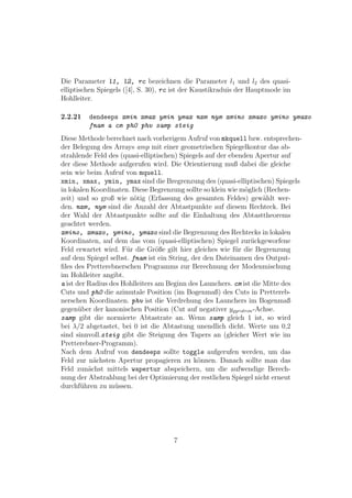 Die Parameter l1, l2, rc bezeichnen die Parameter l1 und l2 des quasi-
elliptischen Spiegels ([4], S. 30), rc ist der Kaustikraduis der Hauptmode im
Hohlleiter.

2.2.21   dendeeps xmin xmax ymin ymax nxm nym xmino xmaxo ymino ymaxo
         fnam a cm ph0 phv samp steig
Diese Methode berechnet nach vorherigem Aufruf von mkquell bzw. entsprechen-
der Belegung des Arrays amp mit einer geometrischen Spiegelkontur das ab-
strahlende Feld des (quasi-elliptischen) Spiegels auf der ebenden Apertur auf
der diese Methode aufgerufen wird. Die Orientierung muß dabei die gleiche
sein wie beim Aufruf von mquell.
xmin, xmax, ymin, ymax sind die Bregrenzung des (quasi-elliptischen) Spiegels
in lokalen Koordinaten. Diese Begrenzung sollte so klein wie m¨glich (Rechen-
                                                               o
zeit) und so groß wie n¨tig (Erfassung des gesamten Feldes) gew¨hlt wer-
                         o                                           a
den. nxm, nym sind die Anzahl der Abtastpunkte auf diesem Rechteck. Bei
der Wahl der Abtastpunkte sollte auf die Einhaltung des Abtasttheorems
geachtet werden.
xmino, xmaxo, ymino, ymaxo sind die Begrenzung des Rechtecks in lokalen
Koordinaten, auf dem das vom (quasi-elliptischen) Spiegel zur¨ckgeworfene
                                                                 u
Feld erwartet wird. F¨r die Gr¨ße gilt hier gleiches wie f¨r die Begrenzung
                      u          o                          u
auf dem Spiegel selbst. fnam ist ein String, der den Dateinamen des Output-
ﬁles des Pretterebnerschen Programms zur Berechnung der Modenmischung
im Hohlleiter angibt.
a ist der Radius des Hohlleiters am Beginn des Launchers. cm ist die Mitte des
Cuts und ph0 die azimutale Position (im Bogenmaß) des Cuts in Prettereb-
nerschen Koordinaten. phv ist die Verdrehung des Launchers im Bogenmaß
gegen¨ber der kanonischen Position (Cut auf negativer ygyrotron -Achse.
       u
samp gibt die normierte Abtastrate an. Wenn samp gleich 1 ist, so wird
bei λ/2 abgetastet, bei 0 ist die Abtastung unendlich dicht. Werte um 0,2
sind sinnvoll.steig gibt die Steigung des Tapers an (gleicher Wert wie im
Pretterebner-Programm).
Nach dem Aufruf von dendeeps sollte toggle aufgerufen werden, um das
Feld zur n¨chsten Apertur propagieren zu k¨nnen. Danach sollte man das
            a                                  o
Feld zun¨chst mittels wapertur abspeichern, um die aufwendige Berech-
          a
nung der Abstrahlung bei der Optimierung der restlichen Spiegel nicht erneut
durchf¨hren zu m¨ssen.
        u          u




                                     7
 