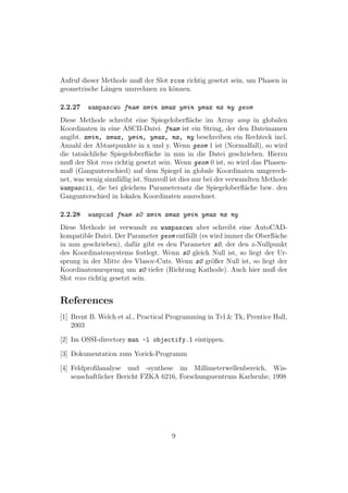 Aufruf dieser Methode muß der Slot rcos richtig gesetzt sein, um Phasen in
geometrische L¨ngen umrechnen zu k¨nnen.
               a                    o

2.2.27   wampascwo fnam xmin xmax ymin ymax nx ny geom
Diese Methode schreibt eine Spiegeloberﬂ¨che im Array amp in globalen
                                                a
Koordinaten in eine ASCII-Datei. fnam ist ein String, der den Dateinamen
angibt. xmin, xmax, ymin, ymax, nx, ny beschreiben ein Rechteck incl.
Anzahl der Abtastpunkte in x und y. Wenn geom 1 ist (Normalfall), so wird
die tats¨chliche Spiegeloberﬂ¨che in mm in die Datei geschrieben. Hierzu
        a                       a
muß der Slot rcos richtig gesetzt sein. Wenn geom 0 ist, so wird das Phasen-
maß (Gangunterschied) auf dem Spiegel in globale Koordinaten umgerech-
net, was wenig sinnf¨llig ist. Sinnvoll ist dies nur bei der verwandten Methode
                    a
wampascii, die bei gleichem Parametersatz die Spiegeloberﬂ¨che bzw. den
                                                                   a
Gangunterschied in lokalen Koordinaten ausrechnet.

2.2.28   wampcad fnam z0 xmin xmax ymin ymax nx ny
Diese Methode ist verwandt zu wampascwo aber schreibt eine AutoCAD-
kompatible Datei. Der Parameter geom entf¨llt (es wird immer die Oberﬂ¨che
                                         a                            a
in mm geschrieben), daf¨r gibt es den Parameter z0, der den z-Nullpunkt
                           u
des Koordinatensystems festlegt. Wenn z0 gleich Null ist, so liegt der Ur-
sprung in der Mitte des Vlasov-Cuts. Wenn z0 gr¨ßer Null ist, so liegt der
                                                  o
Koordinatenursprung um z0 tiefer (Richtung Kathode). Auch hier muß der
Slot rcos richtig gesetzt sein.


References
[1] Brent B. Welch et al., Practical Programming in Tcl & Tk, Prentice Hall,
    2003

[2] Im OSSI-directory man -l objectify.1 eintippen.

[3] Dokumentation zum Yorick-Programm

[4] Feldproﬁlanalyse und -synthese im Millimeterwellenbereich, Wis-
    senschaftlicher Bericht FZKA 6216, Forschungszentrum Karlsruhe, 1998




                                      9
 