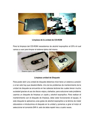 Limpieza de la unidad de CD-ROM


Para la limpieza del CD-ROM necesitamos de alcohol isopropílico al 25% el cual
vamos a usar para limpiar el sistema óptico del mismo




                         Limpieza unidad de Disquete

Para poder abrir una unidad de disquete debemos mirar tiene un sistema a presión
o si tan solo hay que desatornillarla. Uno de los problemas de mantenimiento de la
unidad de disquete se encuentra en las cabezas lectoras las cuales tienen mucha
suciedad gracias al uso de discos viejos y dañados; para solucionar este problema
usamos un disquete de limpieza un copito y alcohol isopropílico. Para realizar el
mantenimiento con el disquete de limpieza, debe estar funcionando el equipo. A
este disquete le aplicamos unas gotas de alcohol isopropílico a la lámina de metal
obturadora e introducimos el disquete en la unidad y ponemos a girar el motor al
seleccionar el comando DIR A: esto de debe repetir tres o cuatro veces.
 